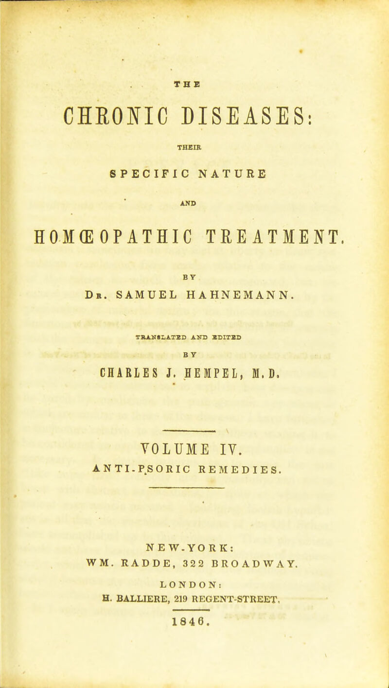 THE CHRONIC DISEASES: THEIR SPECIFIC NATURE AND HOMEOPATHIC TREATMENT. BY Dr. SAMUEL HAHNEMANN. TRANSLATED AND EDITED BY CHARLES J. HEMPEL, M.D. VOLUME IV. ANTI-PSORIC REMEDIES. NEW.YORK: WM. RADDE, 322 BROADWAY. LONDON: H. BALLIERE, 219 REGENT-STREET, 1846.