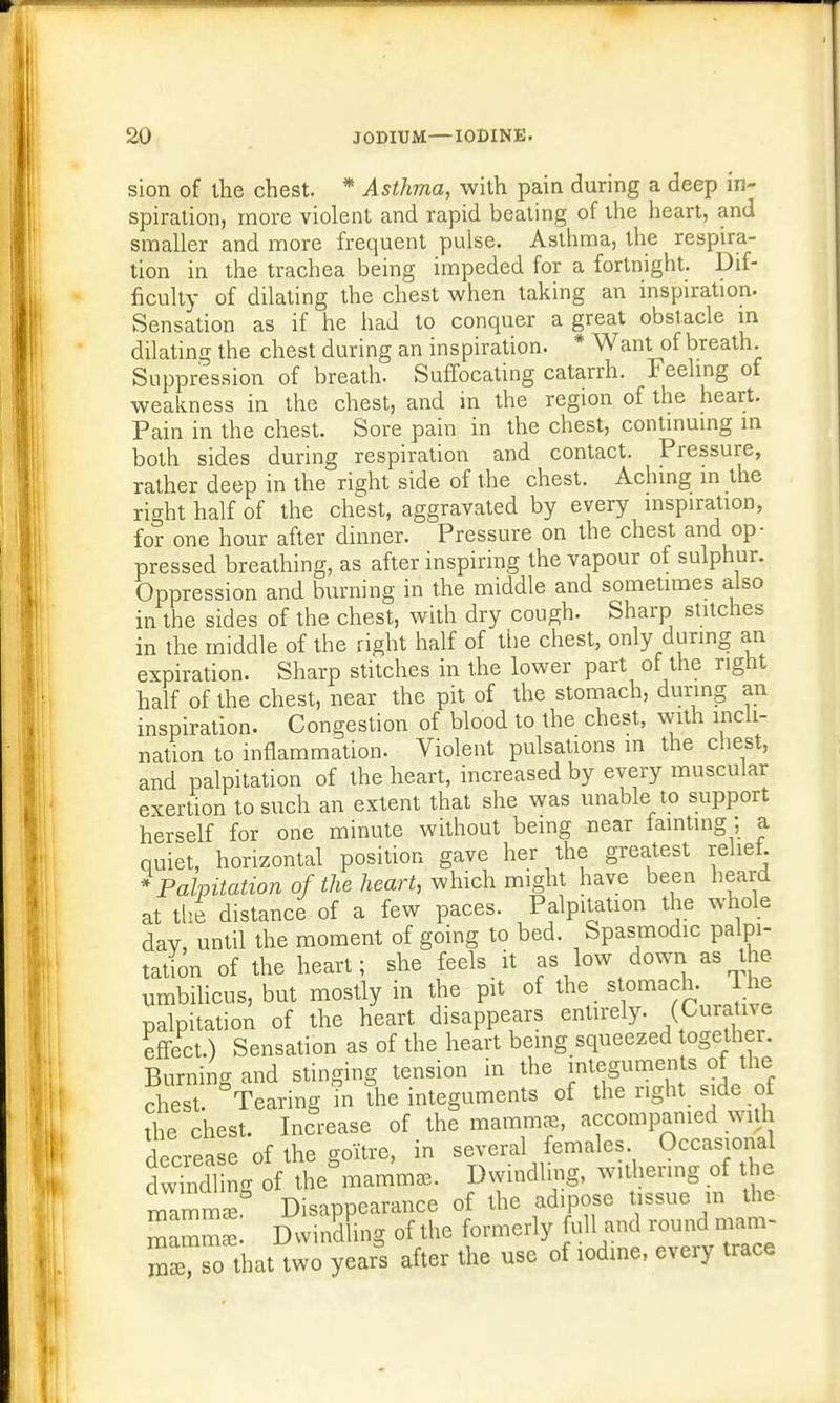 sion of the chest. * Asthma, with pain during a deep in- spiration, more violent and rapid beating of the heart, and smaller and more frequent pulse. Asthma, the respira- tion in the trachea being impeded for a fortnight. Dif- ficulty of dilating the chest when taking an inspiration. Sensation as if he had to conquer a great obstacle in dilating the chest during an inspiration. * Want of breath. Suppression of breath. Suffocating catarrh. Feeling of weakness in the chest, and in the region of the heart. Pain in the chest. Sore pain in the chest, continuing in both sides during respiration and contact. Pressure, rather deep in the right side of the chest. Aching in the right half of the chest, aggravated by every inspiration, for one hour after dinner. Pressure on the chest and op- pressed breathing, as after inspiring the vapour of sulphur. Oppression and burning in the middle and sometimes also in the sides of the chest, with dry cough. Sharp stitches in the middle of the right half of the chest, only during an expiration. Sharp stitches in the lower part of the right half of the chest, near the pit of the stomach, during an inspiration. Congestion of blood to the chest, with incli- nation to inflammation. Violent pulsations in the chest, and palpitation of the heart, increased by every muscular exertion to such an extent that she was unable to support herself for one minute without being near tainting ; a quiet, horizontal position gave her the greatest relief. * Palpitation of the heart, which might have been heard at the distance of a few paces. Palpitation the whole day, until the moment of going to bed. Spasmodic palpi- tation of the heart; she feels it as low down as the umbilicus, but mostly in the pit of the stomach, lne palpitation of the heart disappears entirely. (Curative effect.) Sensation as of the heart being squeezed together. Burning and stinging tension in the integuments of the chest. Tearing in the integuments of the right side of the chest. Increase of the mammae, accompanied with decrease of the goitre, in several females Occasional 3 g of the^mamm*. Dwindling, withering of the Zmmae Disappearance of the ad.pose tissue in the ' Dwindling of the formerly full and round mam- ;™hat two yea£ after the use of iodine, every trace