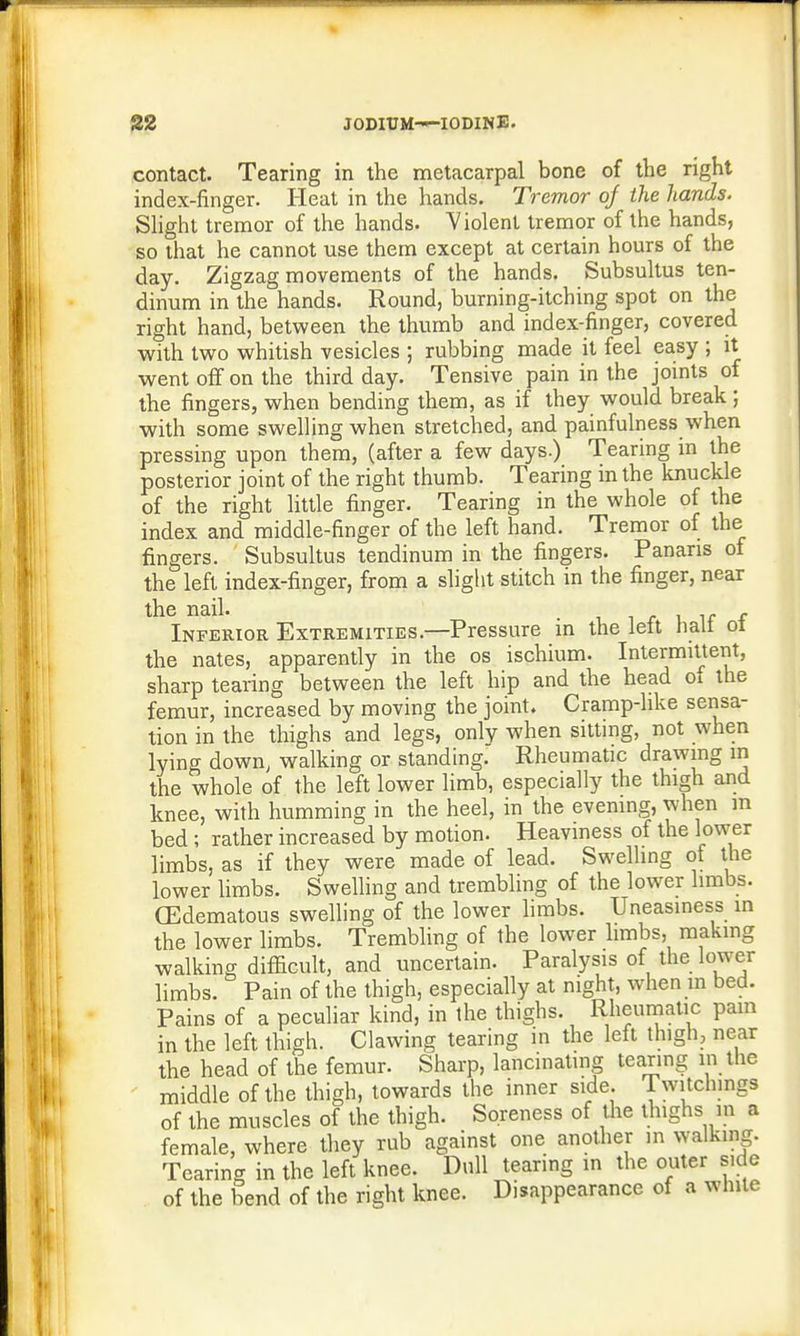 contact. Tearing in the metacarpal bone of the right index-finger. Heat in the hands. Tremor of the hands. Slight tremor of the hands. Violent tremor of the hands, so that he cannot use them except at certain hours of the day. Zigzag movements of the hands. Subsultus ten- dinum in the hands. Round, burning-itching spot on the right hand, between the thumb and index-finger, covered with two whitish vesicles ; rubbing made it feel easy ; it went off on the third day. Tensive pain in the joints of the fingers, when bending them, as if they would break ; with some swelling when stretched, and painfulness when pressing upon them, (after a few days.) Tearing in the posterior joint of the right thumb. Tearing in the knuckle of the right little finger. Tearing in the whole of the index and middle-finger of the left hand. Tremor of the fingers. Subsultus tendinum in the fingers. Panaris of the left index-finger, from a slight stitch in the finger, near the nail. . . Inferior Extremities.—Pressure in the lett halt oi the nates, apparently in the os ischium. Intermittent, sharp tearing between the left hip and the head of the femur, increased by moving the joint. Cramp-like sensa- tion in the thighs and legs, only when sitting, not when lying down, walking or standing. Rheumatic drawing in the whole of the left lower limb, especially the thigh and knee, with humming in the heel, in the evening, when m bed ; rather increased by motion. Heaviness of the lower limbs, as if they were made of lead. Swelling of the lower limbs. Swelling and trembling of the lower limbs. (Edematous swelling of the lower limbs. Uneasiness in the lower limbs. Trembling of the lower limbs, making walking difficult, and uncertain. Paralysis of the lower limbs. Pain of the thigh, especially at night, when m bed. Pains of a peculiar kind, in the thighs. Rheumatic pain in the left thigh. Clawing tearing in the left thigh, near the head of the femur. Sharp, lancinating tearing in the middle of the thigh, towards the inner side. Twitchings of the muscles of the thigh. Soreness of the thighs in a female, where they rub against one another in walking. Tearing in the left knee. Dull tearing in the outer side of the bend of the right knee. Disappearance of a white