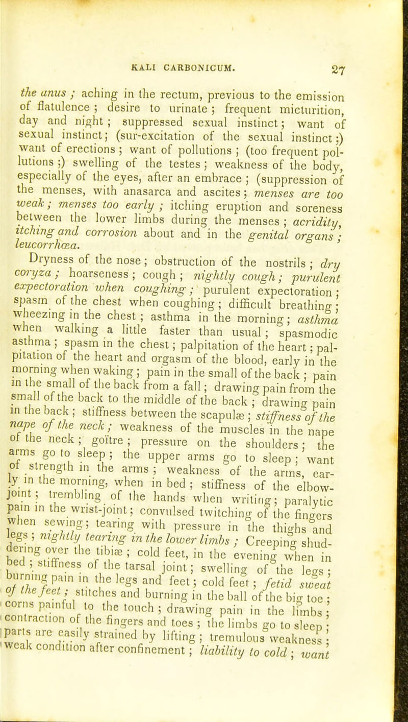 the anus ; aching in the rectum, previous to the emission of flatulence ; desire to urinate ; frequent micturition, day and night ; suppressed sexual instinct; want of sexual instinct; (sur-excitation of the sexual instinct;) want of erections ; want of pollutions ; (too frequent pol- lutions ;) swelling of the testes ; weakness of the body, especially of the eyes, after an embrace ; (suppression of the menses, with anasarca and ascites; menses are too weak; menses too early ; itching eruption and soreness between the lower limbs during the menses ; acridity, itching and corrosion about and in the genital organs • leucorrhoza. ' Dryness of the nose; obstruction of the nostrils ; dry coryza; hoarseness; cough; nightly cough; purulent expectoration lohen coughing; purulent expectoration ; spasm of the chest when coughing; difficult breathino- • wheezing in the chest ; asthma in the morning; asthma when walking a little faster than usual; spasmodic asthma ; spasm in the chest; palpitation of the heart; pal- pitation of the heart and orgasm of the blood, early in the morning when waking ; pain in the small of the back ; pain m the small of the back from a fall; drawing pain from the small of the back to the middle of the back ; drawing pain in the back ; stiffness between the scapula ; stiffness of the nape of the neck; weakness of the muscles in the nape ot the neck; goitre ; pressure on the shoulders; the arms goto sleep; the upper arms go to sleep ; want of strength in the arms; weakness of the arms, ear- ly in the morning, when in bed ; stiffness of the elbow- joint; trembling of the hands when writing; paralytic pain in the wmt-joint; convulsed twitching of the finders when sewing; tearing with pressure in the thighs °and legs ; nightly tearing in the lower limbs ; Creep.no- shud- der, ng; over the tibi« ; cold feet, in the evening? when in bed , suffness of the tarsal joint; swelling of the le^s r VhC ]egaAnd f6et 5 C0ld feet 5 Mid sweat oj thejeet; stitches and burning in the ball of the big toe ; corns pamful to the touch ; drawing pain in the Ihnbs .contraction of the fingers and toes ; trllimbs go to sleep ' parts are easily strained by lifting; tremulous Weakness ! ■weak condition after confinement; liability to cold ; want