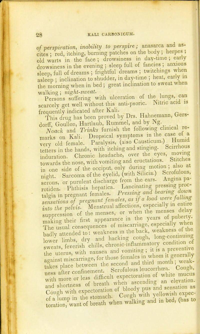 of perspiration, inability to perspire; anasarca and as- cites ; red, itching, burning patches on the body ; herpes ; old warts in the face ; drowsiness in day-time ; early drowsiness in the evening ; sleep full of fancies ; anxious sleep, full of dreams; frightful dreams; twitchings when asleep ; inclination to shudder, in day-time ; heat, early in the morning when in bed ; great inclination to sweat when walking; night-sweat. ' Persons suffering with ulceration of the lungs, can scarcely get well without this anti-psoric. Nitric acid is frequently indicated after Kali. This drug has been proved by Drs. Hahnemann, Uers- dorff, Goulfon, Hartlaub, Rummel, and by Ng. Noack and Trinks furnish the following clinical re- marks on Kali. Dropsical symptoms the case oi a very old female. Paralysis, (also Causticum.) Hum d tetters in the hands, with itching and stinging. Scirrhous induration. Chronic headache, over the eyes, moving towards the nose, with vomiting and eructations, bt tones in one side of the occiput, only during motion ; also at nigh Sarcoma of the eyelid, (with Silicic) Scrofulous, serous, or purulent discharge from the ears. Angina pa- rol idea Phthisis hepatica. Lancinating pressing proc- all in pre nt females. Pressing and bearing down Sonof pregnant females, as if a load were falling Zo thTpelvis. Menstrual affections, especially in entire supp essfon of the menses, or when the menses delay X: heir first appearance in the years of puberty. The usual consequences of miscarriage, especially when Iwllv attended to weakness in the back, weakness of the ?oweri^b8! d% and hacking cough, long-conunu.ng ^s feverish 'chills, chronic-inflammatory condmou of ihe uterus, with nausea and vomiting; it is a preventive tain t m carriage, for those females in whom it generally K pkee between the second and third month; weak- f I confinement Scrofulous leucorrhoea. Cough, 35 ^^WLh expectoration of white mucus 1 UHn L of breath when ascending an elevation. SaWaUJl ■» bed, 4 <o