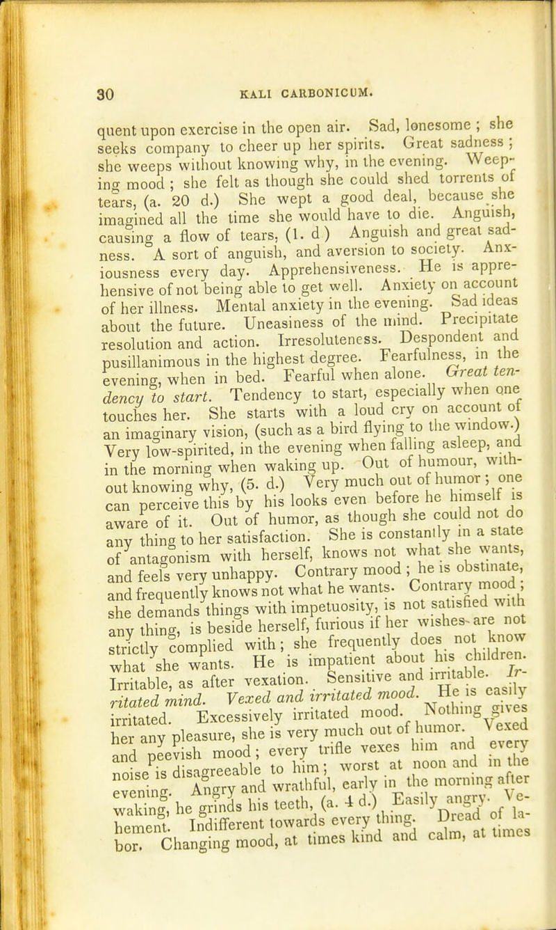 quent upon exercise in the open air. Sad, lonesome ; she seeks company to cheer up her spirits. Great sadness ; she weeps without knowing why, in the evening. Weep- ino- mood ; she felt as though she could shed torrents of tears, (a. 20 d.) She wept a good deal, because she imagined all the time she would have to die. Anguish, causing a flow of tears, (1. d ) Anguish and great sad- ness. A sort of anguish, and aversion to society. Anx- iousness every day. Apprehensiveness. He is appre- hensive of not being able to get well. Anxiety on account of her illness. Mental anxiety in the evening, bad ideas about the future. Uneasiness of the mind. Precipitate resolution and action. Irresoluteness. Despondent and pusillanimous in the highest degree. Fearfulness, in the evening, when in bed. Fearful when alone. Great ten- dency to start. Tendency to start, especially when one touches her. She starts with a loud cry on account ot an imaginary vision, (such as a bird flying to the window.) Very low-spirited, in the evening when falling asleep, and in the morning when waking up. Out of humour, with- out knowing why, (5. d.) Very much out o humor■ j one can perceive this by his looks even before he himself is aware of it. Out of humor, as though she could not do any thing to her satisfaction. She is constantly in a state of Antagonism with herself, knows not what she wants, and feels very unhappy. Contrary mood ; he is obstinate and frequently knows not what he wants. Contrary mood she demands things with impetuosity, is not satisfied with anything, is beside herself, furious if her wishes are not strlly complied with; she frequently does not know what she wants. He'is impatient about his children. Stable, as after vexation.. Sensitive and irntab,\e. Ir- ntated mind. Vexed and irrUated mood. He is easily irritated. Excessively irritated mood Nolhing^M her anv pleasure, she is very much out of humor Vexed and pS mood; every trifle vexes him and every noise is disagreeable to him; worst at noon and in he evening Angry and wrathful, early in the morning after 3 he grmds his teeth (a. 4 d.) Easily^ngry. 1 c- hement Indifferent towards every thing. Dread ot u bo Changing mood, at times kind and calm, at times