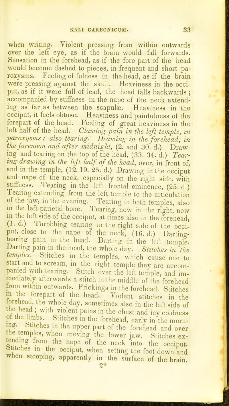 when writing. Violent pressing from within outwards over the left eye, as if the brain would fall forwards. Sensation in the forehead, as if the fore part of the head would become dashed to pieces, in frequent and short pa- roxysms. Feeling of fulness in the head, as if the brain were pressing against the skull. Heaviness in the occi- put, as if it were full of lead, the head falls backwards ; accompanied by stiffness in the nape of the neck extend- ing as far as between the scapulas. Heaviness in the occiput, it feels obtuse. Heaviness and painfulness of the forepart of the head. Feeling of great heaviness in the left half of the head. Clawing pain in the left temple, in paroxysms ; also tearing. Drawing in the forehead, in the forenoon and after midnight, (2. and 30. d.) Draw- ing and tearing on the top of the head, (33. 34. d.) Tear- ing drawing in the left half of the head, over, in front of, and in the temple, (12. 19. 25. d.) Drawing in the occiput and nape of the neck, especially on the right side, with stiffness. Tearing in the left frontal eminence, (25. d.) Tearing extending from the left temple to the articulation of the jaw, in the evening. Tearing in both temples, also in the left parietal bone. Tearing, now in the rio-ht, now in the left side of the occiput, at times also in the forehead, (1. d.) Throbbing tearing in the right side of the occi- put, close to the nape of the neck, (16. d.) Dartintr- teanng pain in the head. Darting in the left tempi?. Darting pain in the head, the whole day. Stitches in the temples. Stitches in the temples, which cause one to start and to scream, in the right temple they are accom- panied with tearing. Stitch over the left temple, and im- mediately afterwards a stitch in the middle of the forehead from within outwards. Prickings in the forehead. Stitches in the forepart of the head. Violent stitches in the orehead the whole day, sometimes also in the left side of the head ; with violent pains in the chest and icy coldness ot the limbs. Stitches in the forehead, early in the morn- ing, hutches in the upper part of the forehead and over the temples, when moving the lower jaw. Stitches ex- tending from the nape of the neck into the occiput, btitches in the occiput, when setting the foot down and when stooping, apparently in the surface of the brain 2*