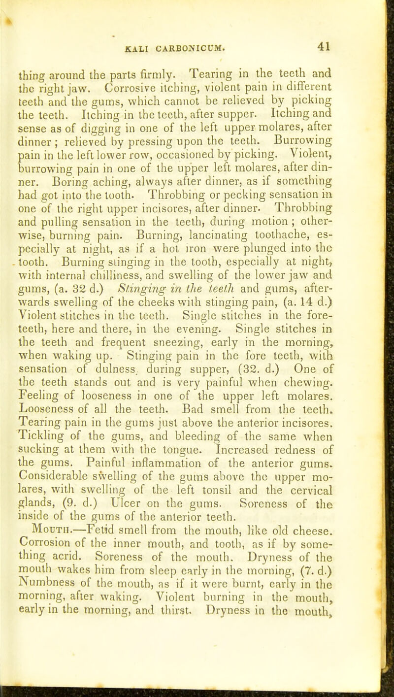 thing around the parts firmly. Tearing in the teeth and the right jaw. Corrosive itching, violent pain in different teeth and the gums, which cannot be relieved by picking the teeth. Itching in the teeth, after supper. Itching and sense as of digging in one of the left upper molares, after dinner ; relieved by pressing upon the teeth. Burrowing pain in the left lower row, occasioned by picking. Violent, burrowing pain in one of the upper left molares, after din- ner. Boring aching, always after dinner, as if something had got into the tooth. Throbbing or pecking sensation in one of the right upper incisores, after dinner. Throbbing and pulling sensation in the teeth, during motion ; other- wise, burning pain. Burning, lancinating toothache, es- pecially at night, as if a hot iron were plunged into the tooth. Burning slinging in the tooth, especially at night, with internal chilliness, and swelling of the lower jaw and gums, (a. 32 d.) Stinging in the teeth and gums, after- wards swelling of the cheeks with stinging pain, (a. 14 d.) Violent stitches in the teeth. Single stitches in the fore- teeth, here and there, in the evening. Single stitches in the teeth and frequent sneezing, early in the morning, when waking up. Stinging pain in the fore teeth, with sensation of dulness, during supper, (32. d.) One of the teeth stands out and is very painful when chewing. Feeling of looseness in one of the upper left molares. Looseness of all the teeth. Bad smell from the teeth. Tearing pain in the gums just above the anterior incisores. Tickling of the gums, and bleeding of the same when sucking at them with the tongue. Increased redness of the gums. Painful inflammation of the anterior gums. Considerable swelling of the gums above the upper mo- lares, with swelling of the left tonsil and the cervical glands, (9. d.) Ulcer on the gums. Soreness of the inside of the gums of the anterior teeth. Mouth.—Fetid smell from the mouth, like old cheese. Corrosion of the inner mouth, and tooth, as if by some- thing acrid. Soreness of the mouth. Dryness of the mouth wakes him from sleep early in the morning, (7. d.) Numbness of the mouth, as if it were burnt, early in the morning, after waking. Violent burning in the mouth, early in the morning, and thirst. Dryness in the mouth,