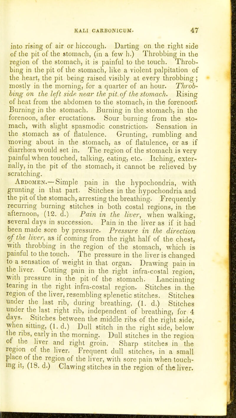 into rising of air or hiccough. Darting on the right side of the pit of the stomach, (in a few h.) Throbbing in the region of the stomach, it is painful to the touch. Throb- bing in the pit of the stomach, like a violent palpitation of the heart, the pit being raised visibly at every throbbing ; mostly in the morning, for a quarter of an hour. Throb- bing on the left side near the pit of the stomach. Rising of heat from the abdomen to the stomach, in the forenoon. Burning in the stomach. Burning in the stomach, in the forenoon, after eructations. Sour burning from the sto- mach, with slight spasmodic constriction. Sensation in the stomach as of flatulence. Grunting, rumbling and moving about in the stomach, as of flatulence, or as if diarrhoea would set in. The region of the stomach is very painful when touched, talking, eating, etc. Itching, exter- nally, in the pit of the stomach, it cannot be relieved by scratching. Abdomen.—Simple pain in the hypochondria, with grunting in that part, Stitches in the hypochondria and the pit of the stomach, arresting the breathing. Frequently recurring burning stitches in both costal regions, in the afternoon, (12. d.) Pain in the liver, when walking, several days in succession. Pain in the liver as if it had been made sore by pressure. Pressure in the direction of the liver, as if coming from the right half of the chest, with throbbing in the region of the stomach, which is painful to the touch. The pressure in the liver is changed to a sensation of weight in that organ. Drawing pain in the liver. Cutting pain in the right infra-costal region, with pressure in the pit of the stomach. Lancinating tearing in the right infra-costal region. Stitches in the region of the liver, resembling splenetic stitches. Stitches under the last rib, during breathing, (1. d.) Stitches under the last right rib, independent of breathing, for 4 days. Stitches between the middle ribs of the right side, when sitting, (1. d.) Dull stitch in the right side, below the ribs, early in the morning. Dull stitches in the region of the liver and right groin. Sharp stitches in the region of the liver. Frequent dull stitches, in a small place of the region of the liver, with sore pain when touch- ing it, (18. d.) Clawing stitches in the region of the liver.