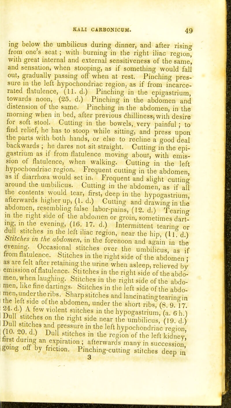 ing below the umbilicus during dinner, and after rising from one's seat ; with burning in the right iliac region, with great internal and external sensitiveness of the same^ and sensation, when stooping, as if something would fall out, gradually passing off when at rest. Pinching pres- sure in the left hypochondriac region, as if from incarce- rated flatulence, (11. d.) Pinching in the epigastrium, towards noon, (25. d.) Pinching in the abdomen and distension of the same. Pinching in the abdomen, in the morning when in bed, after previous chillinessj with desire for soft stool. Cutting in the bowels,.very painful; to find relief, he has to stoop while sitting, and press upon the parts with both hands, or else to recline a good deal backwards ; he dares not sit straight. Cutting in the epi- gastrium as if from flatulence moving about, with emis- sion of flatulence, when walking. Cutting in the left hypochondriac region. Frequent cutting in the abdomen as if diarrhoea would set in. Frequent and slight cutting around the umbilicus. Cutting in the abdomen, as if all the contents would tear, first, deep in the hypogastrium, afterwards higher up, (1. d.) Cutting and drawing in the abdomen, resembling false labor-pains, (12. d.) Tearing in the right side of the abdomen or groin, sometimes darS ing in the evening, (16. 17. d.) Intermittent tearing or dull stitches m the left iliac region, near the hip (li d ) Stitches in the abdomen, in the forenoon and a^ain in the evening. Occasional stitches over the umbilicus, as if from flatulence. Stitches in the right side of the abdomen ; as are felt after retaining the urine when asleep, relieved by emission of flatulence. Stitches in the right side of the abdo- men, when laughing. Stitches in the right side of the abdo- men, like fine darlings. Stitches in the left side of the abdo- men,undertheribs. Sharpstitches and lancinatingtearingin o/ iGN a f °f the abdomen> ncier the short ribs? (8 9.17 Dn'll';,^ n6W V1°11fnt Sli,tch6j m lhe hyP°gastrium, (a. 6 h. j Dull stitches on the right side near the umbilicus, (19. d.) 0 on f\S ad PresSl!re in the left hypochondriac Vegion UU. 20. d.) Dull stitches in the region of the left kidney first during an expiration ; afterwards many in succession going off by faction. Pinching-cutting stitches deep in 3