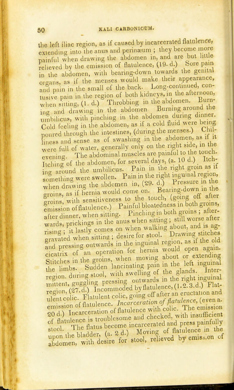 the left iliac region, as if caused by incarcerated flatulence, extending into the anus and perinsum ; they become more painful when drawing the abdomen in, and are but little relieved by the emission of flatulence, (19. d ) feore pain in the abdomen, with bearing-down towards the genital organs, as if the menses would make their appearance, and pain in the small of the back. Long-continued, con- tusive pain in the region of both kidneys in the afternoon, when sitting, (I. d.) Throbbing in the abdomen. Burn- l a and drawing in the abdomen Burning around the umbilicus, Willi pinching in the abdomen during dinner. Cold feeling in the abdomen, as if a cold fluid were being toured through the intestines, (during the menses.) Unjr fine s and seSse as of swashing in the abdomen, as if it we full of water, generally only on naht -ide, in Oie evening. The abdomina muscles are painful to the touch Itchinlof the abdomen, for several days, (a. 10 d.) Itch 1g around the umbilicus. Pain in the right groin as if snmelhTng were swollen. Pain in the right inguinal region Xn drawing the abdomen in, (29. d.) Pressure in he aroins aslf hernia would come on. Bearing-down in the So ns with sensitiveness to the touch, (going off after emi si'on of flatulence.) Painful bloatedness in both groins, aft dinner, when sitting. Pinching? WW wlrds nrickinss in the anus when sitting; still worse alter wards, pricking ^ ^ ZfflS ; desire for stool. Drawing sUtches and nressn L outwards in the inguinal region, as if the old S I operation for hernia would open again. ^Xs ii the groans, when moving about or extending U 1 mbs S^lden lancinating pain in the left inguinal T^jfJ rlSenSc, going off after «. en.cat.on and ulent colic 1 lament £ » of^lxlUn„t (even a. SfdThfflta of flaulenpe with colic. The emiss.on f fl'lnlenee , „,,blesome and checked »,.h .nsofficent