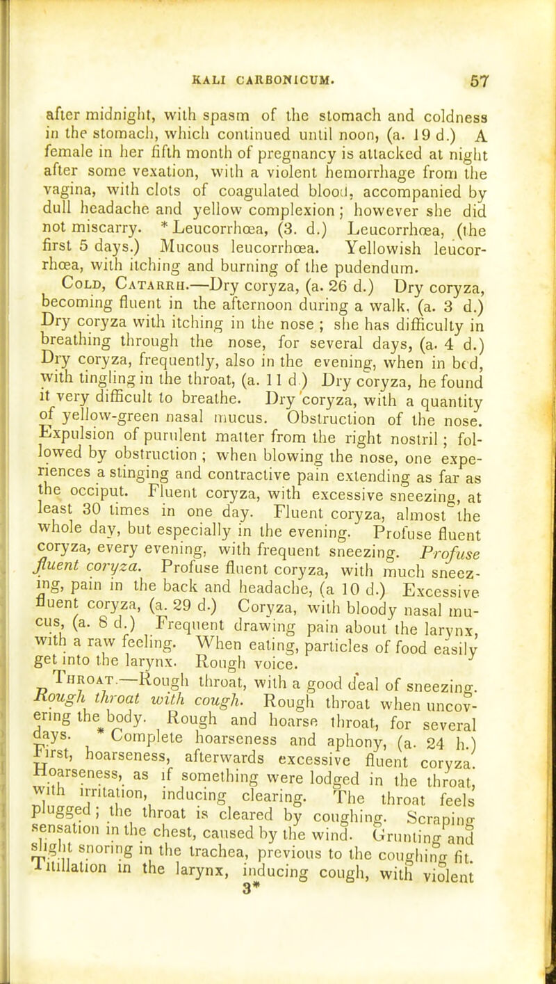 after midnight, with spasm of the stomach and coldness in the stomach, which continued until noon, (a. J 9 d.) A female in her fifth month of pregnancy is attacked at night after some vexation, with a violent hemorrhage from the vagina, with clots of coagulated blood, accompanied by dull headache and yellow complexion; however she did not miscarry. * Leucorrhcea, (3. d.) Leucorrhoea, (the first 5 days.) Mucous leucorrhoea. Yellowish leucor- rhcea, with itching and burning of the pudendum. Cold, Catarrh.—Dry coryza, (a. 26 d.) Dry coryza, becoming fluent in the afternoon during a walk, (a. 3 d.) Dry coryza with itching in the nose ; she has difficulty in breathing th rough the nose, for several days, (a. 4 d.) Dry coryza, frequently, also in the evening, when in bed, with tingling in the throat, (a. 11 d ) Dry coryza, he found it very difficult to breathe. Dry 'coryza, with a quantity of yellow-green nasal mucus. Obstruction of the nose. Expulsion of purulent matter from the right nostril; fol- lowed by obstruction ; when blowing the nose, one expe- riences a stinging and contractive pain extending as far as the occiput. Fluent coryza, with excessive sneezing, at least 30 limes in one day. Fluent coryza, almost the whole day, but especially in the evening. Profuse fluent coryza, every evening, with frequent sneezing. Profuse fluent coryza. Profuse fluent coryza, with much sneez- ing, pain in the back and headache, fa 10 d.) Excessive fluent coryza, (a. 29 d.) Coryza, with bloody nasal mu- cus (a. 8 d.) Frequent drawing pain about the larynx, with a raw feeling. When eating, particles of food easily get into the larynx. Rough voice. Throat.—Rough throat, with a good deal of sneezing Rough throat with cough. Rough throat when uncov- ering the^body. Rough and hoarse throat, for several days. Complete hoarseness and aphony, (a. 24 h ) *irst, hoarseness, afterwards excessive fluent coryza Hoarseness, as if something were lodged in the throat, with irritation, inducing clearing. The throat feels plugged ; the throat is cleared by coughing. Scrapino- sensation ,n the chest, caused by the wind. Crunling and slight snoring in the trachea, previous to the coughing fit 1 inflation in the larynx, inducing cough, with violent 3*