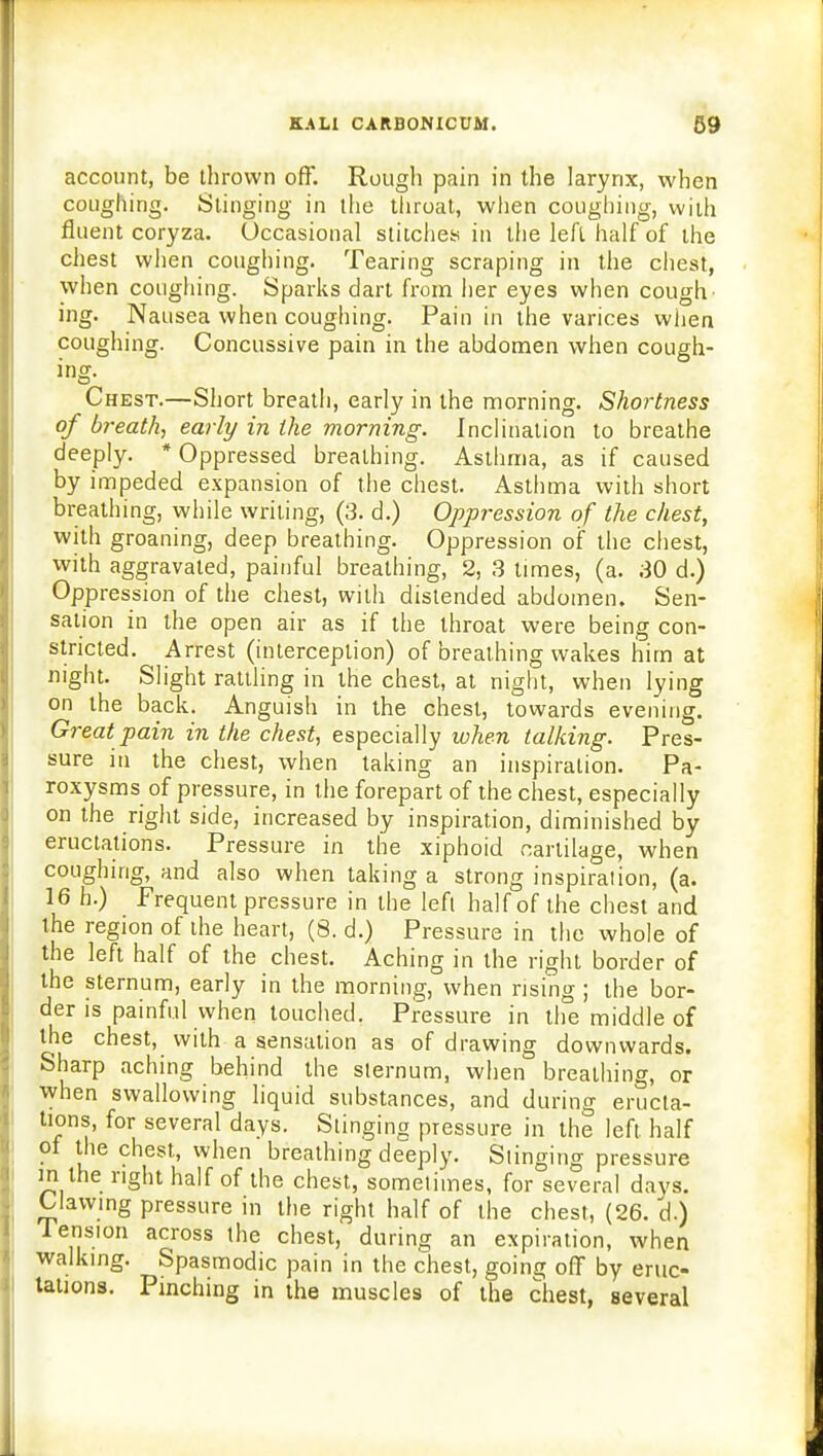 account, be thrown off. Rough pain in the larynx, when coughing. Stinging in the throat, when coughing, with fluent coryza. Occasional stitches in the left half of the chest when coughing. Tearing scraping in the chest, when coughing. Sparks dart from her eyes when cough ing. Nausea when coughing. Pain in the varices when coughing. Concussive pain in the abdomen when cough- ing. Chest.—Short breath, early in the morning. Shortness of breath, early in the morning. Inclination to breathe deeply. 'Oppressed breathing. Asthma, as if caused by impeded expansion of the chest. Asthma with short breathing, while writing, (3. d.) Oppression of the chest, with groaning, deep breathing. Oppression of the chest, with aggravated, painful breathing, 2, 3 limes, (a. 30 d.) Oppression of the chest, with distended abdomen. Sen- sation in the open air as if the throat were being con- stricted. Arrest (interception) of breathing wakes him at night. Slight rattling in the chest, at night, when lying on the back. Anguish in the chest, towards evening. Great pain in the chest, especially when talking. Pres- sure in the chest, when taking an inspiration. Pa- roxysms of pressure, in the forepart of the chest, especially on the right side, increased by inspiration, diminished by eructations. Pressure in the xiphoid cartilage, when coughing, and also when taking a strong inspiration, (a. 16 h.) Frequent pressure in the lefl half of the chest and the region of the heart, (8. d.) Pressure in the whole of the left half of the chest. Aching in the right border of the sternum, early in the morning, when rising ; the bor- der is painful when touched. Pressure in the middle of the chest, with a sensation as of drawing downwards. Sharp aching behind the sternum, when breathing, or when swallowing liquid substances, and during eructa- tions, for several days. Stinging pressure in the left half of the chest, when breathing deeply. Slinging pressure in the right half of the chest, sometimes, for several days. Clawing pressure in the right half of the chest, (26. d.) Tension across the chest, during an expiration, when walking. Spasmodic pain in the chest, going off by eruc- tations. Pinching in the muscles of the chest, several