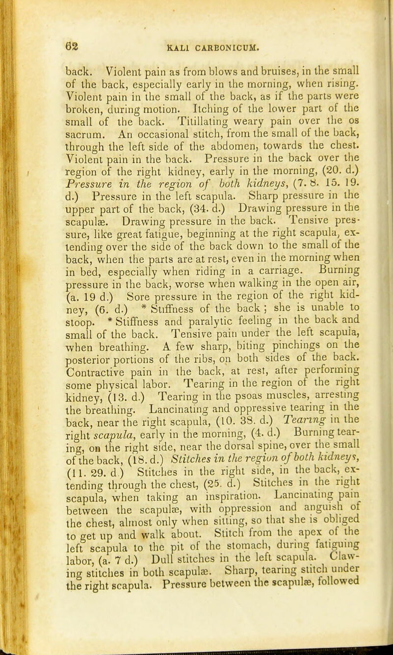 back. Violent pain as from blows and bruises, in the small of the back, especially early in the morning, when rising. Violent pain in the small of the back, as if the parts were broken, during motion. Itching of the lower part of the small of the back. Titillating weary pain over the os sacrum. An occasional stitch, from the small of the back, through the left side of the abdomen, towards the chest. Violent pain in the back. Pressure in the back over the region of the right kidney, early in the morning, (20. d.) Pressure in the region of both kidneys, (7. 8. 15. 19. d.) Pressure in the left scapula. Sharp pressure in the upper part of the back, (34. d.) Drawing pressure in the scapula?. Drawing pressure in the back. Tensive pres- sure, like great fatigue, beginning at the right scapula, ex- lending over the side of the back down to the small of the back, when the parts are at rest, even in the morning when in bed, especially when riding in a carriage. Burning pressure in the back, worse when walking in the open air, (a. 19 d.) Sore pressure in the region of the right kid- ney, (6. d.) * Stiffness of the back ; she is unable to stoop. * Stiffness and paralytic feeling in the back and small of the back. Tensive pain under the left scapuia, when breathing. A few sharp, biting pinchings on the posterior portions of the ribs, on both sides of the back. Contractive pain in the back, at rest, after performing some physical labor. Tearing in the region of the right kidney, (13. d.) Tearing in the psoas muscles, arresting the breathing. Lancinating and oppressive tearing in the back, near the right scapula, (10. 38. d.) Tearing in the right scapula, early in the morning, (4. d.) Burning tear- ing, on the right side, near the dorsal spine, over the small of the back, (18. d.) Stitches in the region of both kidney v, (11. 29. d.) Stitches in the right side, in the back, ex- tending through the chest, (25. d.) Stitches in the right scapula, when taking an inspiration. Lancinating pain between the scapulae, with oppression and anguish of the chest, almost only when sitting, so that she is obliged to get up and walk about. Stitch from the apex of the left scapula to the pit of the stomach, during fatiguing labor, (a. 7 d.) Dull stitches in the left scapula. Claw- ing stitches in both scapulae. Sharp, tearing stitch under the right scapula. Pressure between the scapulae, followed