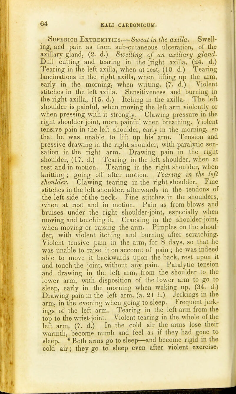 Superior Extremities.—Sweat in the axilla. Swell- ing, and pain as from sub-cutaneous ulceration, of the axillary gland, (2. d.) Swelling of an axillary gland. Dull cutting and tearing in the .right axilla, (24. d.) Tearing in the left axilla, when at rest, (10 d.) Tearing lancinations in the right axilla, when lifting up the arm, early in the morning, when writing, (7. d.) Violent stitches in the left axilla. Sensitiveness and burning in the right axilla, (15. d.) Itching in the axilla. The left shoulder is painful, when moving the left arm violently or when pressing with it strongly. Clawing pressure in the right shoulder-joint, more painful when breathing. Violent tensive pain in the left shoulder, early in the morning, so that he was unable to lift up his arm. Tension and pressive drawing in the right shoulder, with paralytic sen- sation in the right arm. Drawing pain in the right shoulder, (17. d.) Tearing in the left shoulder, when at rest and in motion. Tearing in the right shoulder, when knitting ; going off after motion. Tearing in the left shoulder. Clawing tearing in the right shoulder. Fine stitches in the left shoulder, afterwards in the tendons of the left side of the neck. Fine stitches in the shoulders, when at rest and in motion. Pain as from blows and bruises under the right shoulder-joint, especially when moving and touching it. Cracking in the shoulder-joint, when moving or raising the arm. Pimples on the shoul- der, with violent itching and burning after scratching. Violent tensive pain in the arm, for 8 days, so that he was unable to raise it on account of pain ; he was indeed able to move it backwards upon the back, rest upon it and touch the joint, without any pain. Paralytic tension and drawing in the left arm, from the shoulder to the lower arm, with disposition of the lower arm to go to sleep, early in the morning when waking up, (34. d.) Drawing pain in the left arm, (a. 21 h.) Jerkings in the arm, in the evening when going to sleep. Frequent jerk- ings of the left arm. Tearing in the left arm from the top to the wrist-joint. Violent tearing in the whole of the left arm, (7. d.) In the cold air the arms lose their warmth, become numb and feel as if they had gone to sleep. * Both arms go to sleep—and become rigid in the cold air; they go to sleep even after violent exercise.