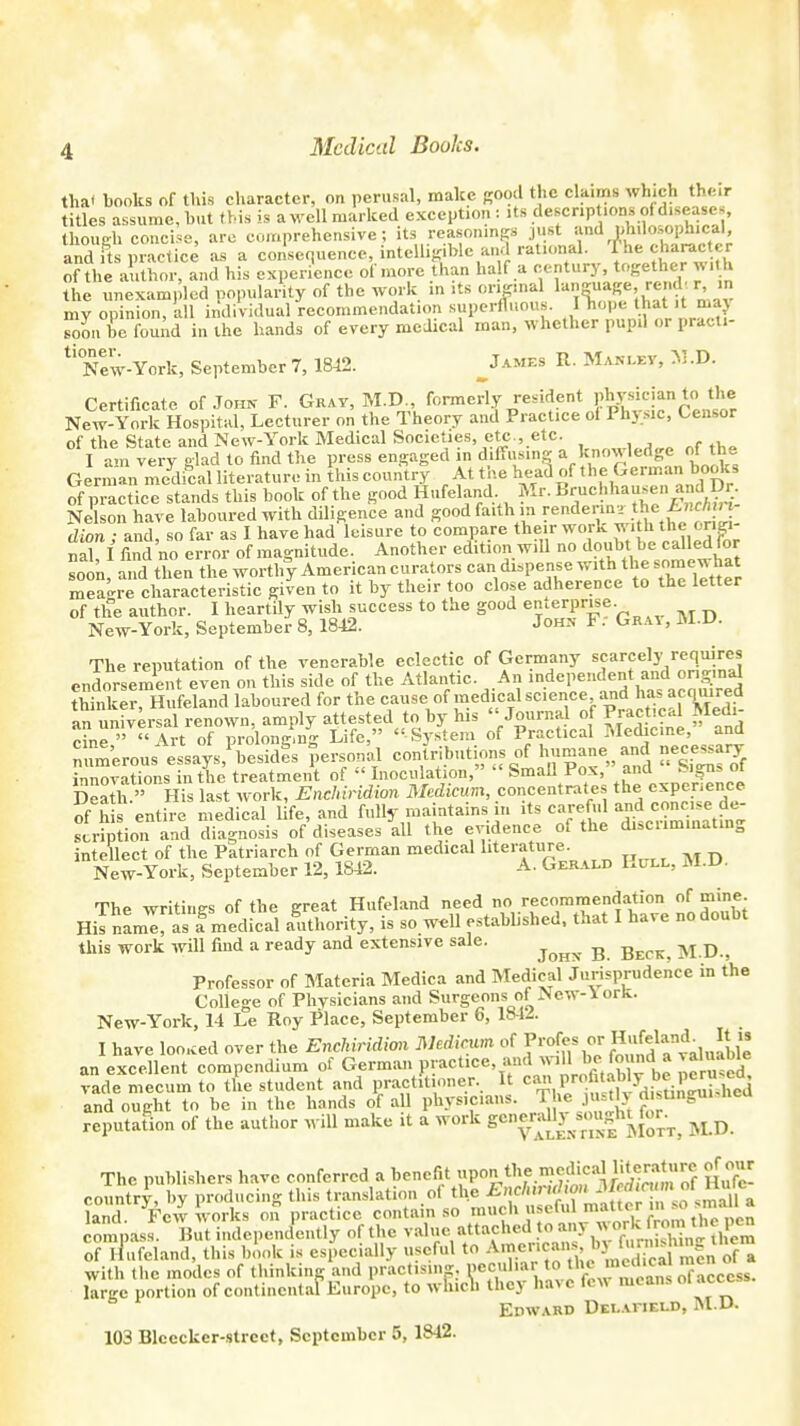 Medical Books. tha< books of this character, on perusal, make good the claims which their titles assume, hut this is a well marked exception i its descriptions of diseases though concise, are comprehensive; its reasonings just and philosophical, and its practice as a consequence, intelligible and rational, 'f he character of the author, and his experience of more than ha f a century, together with the unexampled popularity of the work in its original r- my opinion, all individual recommendation superfluous. ITlope ttiaUt maj soon be found in the hands of every medical man, whether pupil or practi- * New-York, September 7, 1842. _James R. Manlev, il.D. Certificate of John F. Gray, M.D., formerly resident phpkian tr• the New-York Hospital, Lecturer on the Theory and Practice oi Phj mc, Censor of the State and New-York Medical Societies, etc., etc. , , I am very glad to find the press engaged in diffusing a knowledge nl the German medical literature in this country At the hea3 of the German books of practice stands this book of the good HufelandMr. Bruchhausen andI Dr. Nelson have laboured with diligence and good faith in rendeiw the i dion ■ and so far as I have had leisure to compare their work with the origi- nal I tod no error of magnitude. Another edition will no doubt be called lor soon, and then the worthy American curators can dispense with the some what mea-re characteristic given to it by their too close adherence to the letter of th°e author. I heartily wish success to the good enterprise New-York, September 8, 1842. John F. Grai , M.D. The reputation of the venerable eclectic of Germany scarcely requires endorsement even on this side of the Atlantic. An independent and original thinkerHufeland laboured for the cause of medical science and has ^qmred an universal renown, amply attested to by his  Journal of Practical Medi- an universal renow,y - System of Practical Medicine, ' and numerous^iTesidfs personal contributions of 1—; and necessary innovations in the treatment of  Inoculation, Small Pox, ana >-ign, oi Dea h.» His last work, Enchiridion Medicum, concentrates the experience of his entire medical life, and fully maintains in its careful and concise de- sSioni and diagnosis of diseases'all the evidence of the discriminating intellect of the Patriarch of German medical literature. New-York, September 12, 1842. A. Gerald L.uix, al.lt- The writings of the great Hufeland need no recommendation of mine His nam™ a medical authority, is so well established, that I have no doubt this work will find a ready and extensive sale. ^ M.D., Professor of Materia Medica and Medical Jurisprudence in the College of Physicians and Surgeons of New-iorK. New-York, 14 Le Roy Place, September 6, 184i. I have looked over the Enchiridion Medicum of P^«£gf*j an excellent compendium of German FF«^t^.^5^SJb2 vade mecum to the student and practitioner. It can profi^ b« P^?^ and ought to be in the hands of a 1 physicians. The justly djstmgmsnea reputation of the author will make it a work g^F^^fc, M.D. The publishers have conferred a benefit upoathe^SgSgSSS ?{u°fc! country, by producing this translation oi the Enchmdwn MedWUm*^ land, ^ew works on practice contain so much ^X^Som^P^ compass. But independently of the value attached to an] ™5*'S£i?MX of ilufeland, this book is especially useful to Amencan^^ffSmSl with the modes of thinking and practising, peculiar to the large portion of continental Europe, to which they have few means olaccc EPWARD DELAriELD, M.U. 103 Blcccker-strcct, September 5, 1S42.