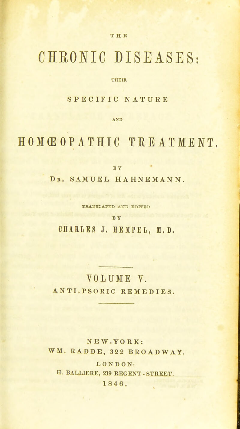 CHRONIC DISEASES: THEIR SPECIFIC NATURE AND HOMEOPATHIC TREATMENT. BY Dr. SAMUEL HAHNEMANN. TRANSLATED AND EDITED BY CnARLES J. HEMPEL, M. D. VOLUME V. ANTI-PSORIC REMEDIES. NEW.YORK: WM. RADDE, 322 BROADWAY. LONDON: H. BALLIERE, 219 REGENT - STREET. 1846.
