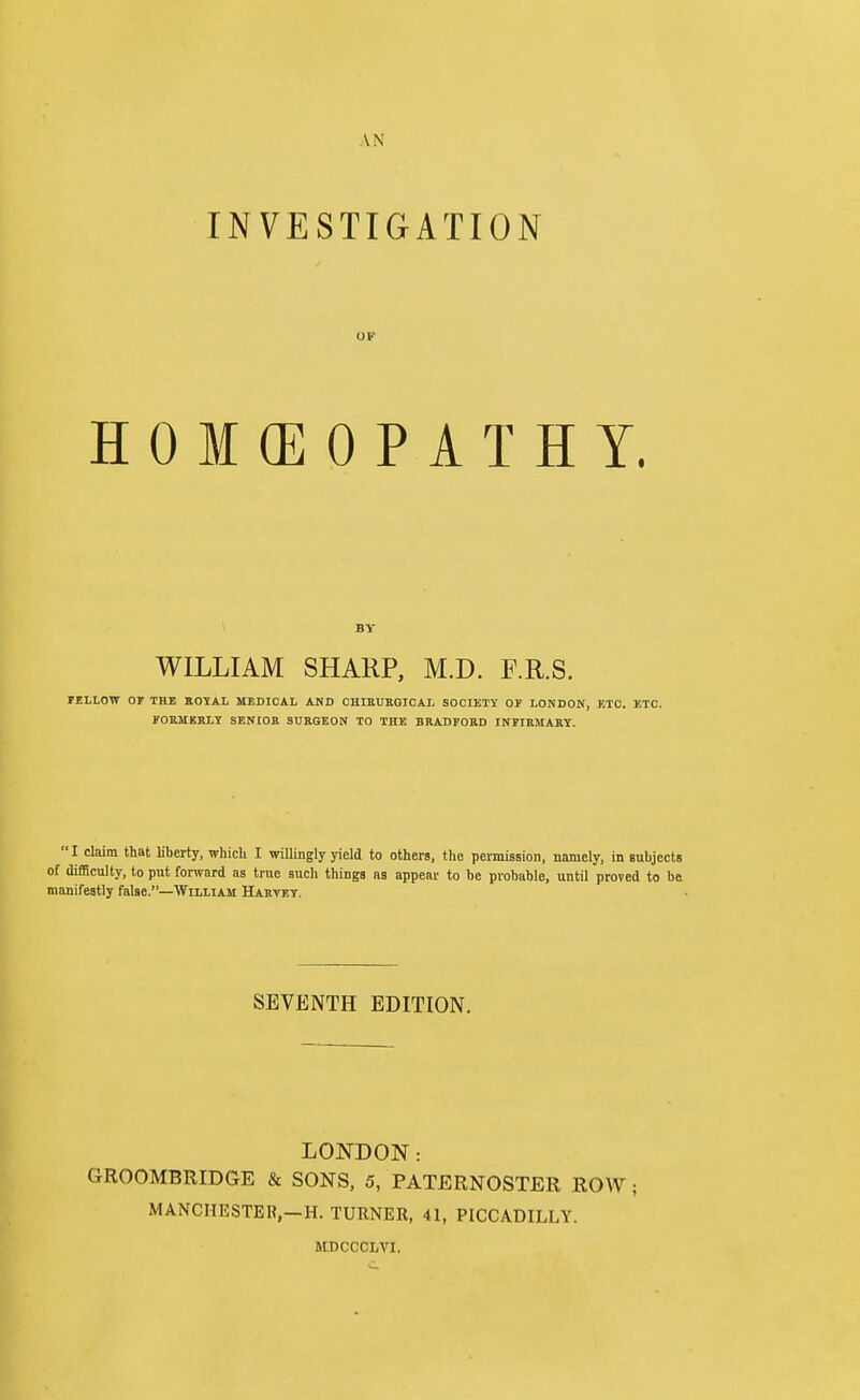 AN INVESTIGATION OF HOMCEOPATHY. BY WILLIAM SHARP, M.D. F.R.S. lELLOW or THE KOIAL MEDICAL AND CHIBUKGICAL SOCIETY 01 LONDON, ETC. KTC. FORMBBLT SENIOR SURGEON TO THE BRADFORD INriRMART. I claim that liberty, whicli I willingly yield to others, the permission, namely, in subjects of difficulty, to put fonvard as true such things as appear to be probable, until proved to be manifestly false.—William Harvey. SEVENTH EDITION. LONDON: GROOMBRIDGE & SONS, 5, PATERNOSTER ROW; MANCHESTER,-H. TURNER, 41, PICCADILLY. MDCCCLVI.