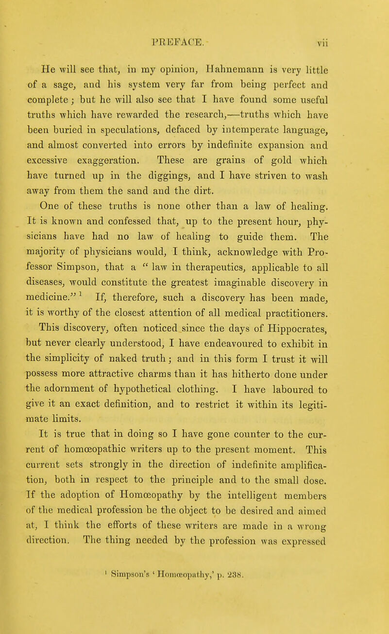 He will see that, in my opinion, Hahnemann is very little of a sage, and his system very far from being perfect and complete; but he will also see that I have found some useful truths which have rewarded the research,—truths which have been buried in speculations, defaced by intemperate language, and almost converted into errors by indefinite expansion and excessive exaggeration. These are grains of gold which have turned up in the diggings, and I have striven to wash away from them the sand and the dirt. One of these truths is none other than a law of healing. It is known and confessed that, up to the present hour, phy- sicians have had no law of healing to guide them. The majority of physicians would, I think, acknowledge with Pro- fessor Simpson, that a  law in therapeutics, applicable to all diseases, would constitute the greatest imaginable discovery in medicine.^^ ^ If, therefore, such a discovery has been made, it is worthy of the closest attention of all medical practitioners. This discovery, often noticed since the days of Hippocrates, but never clearly understood, I have endeavoured to exhibit in the simplicity of naked truth; and in this form I trust it will possess more attractive charms than it has hitherto done under the adornment of hypothetical clothing. I have laboured to give it an exact definition, and to restrict it within its legiti- mate limits. It is true that in doing so I have gone counter to the cur- rent of homoeopathic writers up to the present moment. This current sets strongly in the direction of indefinite amplifica- tion, both in respect to the principle and to the small dose. If the adoption of Homoeopathy by the intelligent members of the medical profession be the object to be desired and aimed at, I think the efforts of these writers are made in a wrong direction. The thing needed by the profession was expressed ' Simpson's ' Honioeoput.hy,' )>. '238.