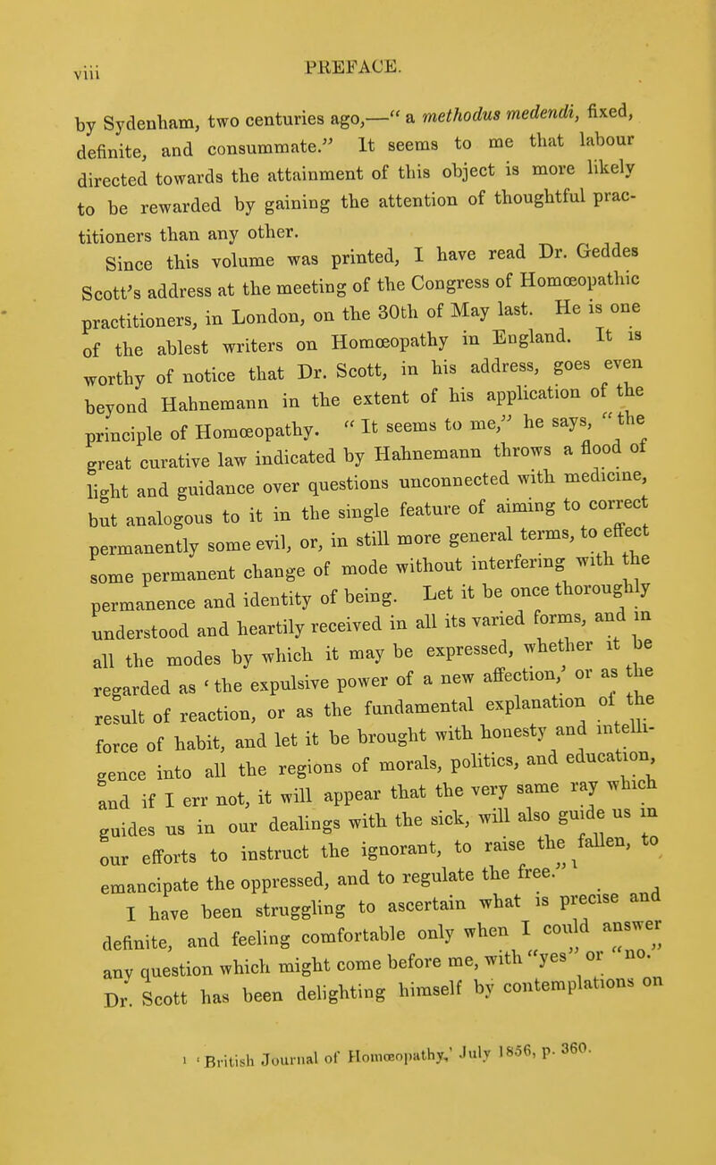 VIU by Sydenham, two centuries ago — a methodus medendi, fixed, definite, and consummate. It seems to me that labour directed towards the attainment of this object is more likely to be rewarded by gaining the attention of thoughtful prac- titioners than any other. Since this volume was printed, I have read Dr. Geddes Scott^s address at the meeting of the Congress of Homoeopathic practitioners, in London, on the 30th of May last. He is one of the ablest writers on Homoeopathy in England. It is worthy of notice that Dr. Scott, in his address, goes even beyond Hahnemann in the extent of his application of the principle of Homoeopathy. It seems to me, he says  the great curative law indicated by Hahnemann throws a flood of light and guidance over questions unconnected with medicine but analogous to it in the single feature of aiming to correc permanently some evil, or, in still more general terms, to effect some permanent change of mode without interfenng with the permanence and identity of being. Let it be once thoroughly understood and heartily received in all its varied fornas, and in all the modes by which it may be expressed, whether it be regarded as ' the expulsive power of a new affection, or as the result of reaction, or as the fundamental explanation oi the force of habit, and let it be brought with honesty and intelli- gence into all the regions of morals, politics, and education and if I err not, it will appear that the very same ray which guides us in our dealings with the sick, will also guide us m our efforts to instruct the ignorant, to raise the ^fallen, to emancipate the oppressed, and to regulate the free. I have been struggling to ascertain what is precise and definite, and feeling comfortable only when I could answer any question which might come before me, with yes or no. Dr. Scott has been delighting himself by contemplations on 1 'British Journal of HomoBopathy; July 1856, p. 360.