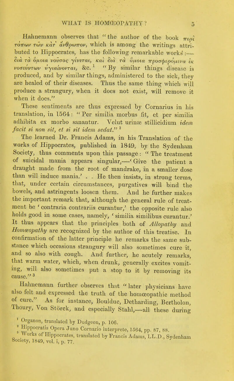 Hahnemann observes that  the author of the book -m^l TOTTuii' rwv /car avB^uiirov, which is among the writings attri- buted to Plippocrates, has the following remarkable works : Sta TO. Ofioia vovcToq ylverai, Kai Sia ra o/noia Trpocr^fpo'^ej^a sk voa£vvT<jjv vyia'ivovTai, &c. ^  By similar things disease is produced, and by similar things, administered to the sick, they are healed of their diseases. Thus the same thing which will produce a strangury, when it does not exist, will remove it when it does.'^ These sentiments are thus expressed by Cornarius in his translation, in 1564:  Per similia morbus fit, et per similia adhibita ex morbo sanantur. Velut urinse stillicidium idetn facit si non sit, et si sit idem sedat. ^ The learned Dr. Francis Adams, in his Translation of the works of Hippocrates, published in 1849, by the Sydenham Society, thus comments upon this passage : The treatment of suicidal mania appears singular,—'Give the patient a draught made from the root of mandrake, in a smaller dose than will induce mania,' . . He then insists, in strong terms, that, under certain circumstances, purgatives will bind the bowels, and astringents loosen them. And he further makes the important remark that, although the general rule of treat- ment be ' contraria contrariis curantur,' the opposite rule also holds good in some cases, namely, ' similia similibus curantur.' It thus appears that the principles both of Allopathy and Homoeopathy are recognized by the author of this treatise. In confirmation of the latter principle he remarks the same sub- stance which occasions strangury will also sometimes cure it, and so also with cough. And further, he acutely remarks, that warm water, which, when drunk, generally excites vomit- ing, will also sometimes put a stop to it by removing its cause. ^ Hahnemann further observes thut ''later physicians have also felt and expressed the truth of the homoeopathic method of cure. As for instance, Boulduc, Detharding, Bertholon, Thoury, Von Storck, and especially Stahl,—all these during ' Organon, translated by Dudgeon, p. 106. ^ Hippocratis Opera Juno Cornario interprcte, 1564, pp. 87, 88. ' Works of Hippocrates, translated by Francis Adams, LL.D., Sydenham Society, 1849, vol. i, p. 77.