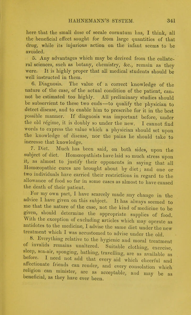 liere that the small dose of secale cornutum has^ I thiuk^ all the beneficial eiFect sought for from large quantities of that drug, while its injurious action on the infant seems to be avoided. 5. Any advantages which may be derived from the collate- ral sciences, such as botany, chemistry, &c., remain as they were. It is highly proper that all medical students should be well instructed in them. 6. Diagnosis. The value of a correct knowledge of the nature of the case, of the actual condition of the patient, can^ not be estimated too highly. All preliminary studies should be subservient to these two ends—to qualify the physician to detect disease, and to enable him to prescribe for it in the best possible manner. If diagnosis was important before, under the old regime, it is doubly so under the new. I cannot find words to express the value which a physician should set upon the knowledge of disease, nor the pains he should take to increase that knowledge. 7. Diet. Much has been said, on both sides, upon the subject of diet. Homoeopathists have laid so much stress upon it, as almost to justify their opponents in saying that all Homoeopathic cures are brought about by diet; and one or two individuals have carried their restrictions in regard to the allowance of food so far in some cases as almost to have caused the death of their patient. For my own part, I have scarcely made any change in the advice I have given on this subject. It has always seemed to me that the nature of the case, not the kind of medicine to be given, should determine the appropriate supplies of food. With the exception of excluding articles which may operate as antidotes to the medicine, I advise the same diet under the new treatment which I was accustomed to advise under the old 8. Everything relative to the hygienic and moral treatment of invalids remains unaltered. Suitable clothing exercise sleep, sca-air, sponging, bathing, travelling, are as available as before. I need not add that every aid which cheerful and affectionate fnends can render, and every consolation which religion can minister, are as acceptable, and may be as benehcial, as they have ever been.