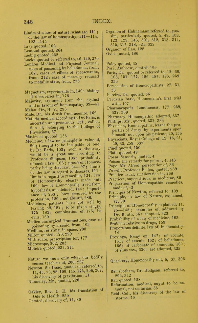 Limits of a law of nature, what are, 111 ; of the law of homoeopathy. 111—114, 123—145 Livy quoted, 102 Leutaud quoted, 264 Liebig quoted, 2C2 Locke quoted or referred to, 46,149,270 London Medical and Physical Journal, cases of poisoning by belladonna, from, 167 ; cases of effects of ipecacuanha, from, 212; case of mercury reduced to metallic state, from, 273 Magnetism, experiments in, 140; history of discoveries in, 176 Majority, argument from the, agamst and in favour of homoeopathy, 39—41 Malan, Dr., H. V., 296 Male, Dr., his death from aconite, 162 Materia medica, according to Dr. Paris, is uncertain and precarious, 151; collec- tion of, belonging to the College of Physicians, 57 Matteucci quoted, 135 Medicine, a law or principle in, value of, 80 ; thought to be incapable of one, by Dr. Paris, 103; such a discovery would he a great one according to Professor Simpson, 105; probability of such a law, 103 ; proofs of Horaceo- pathy being that law, 84—97 ; limits of the law in regard to diseases. 111 ; limits in regard to remedies, 124 ; law of Homoeopathy clearly made out, 109 ; law of Homoeopathy freed from hypothesis, and defined, 144 ; import- ance of, 263 ; how received by the professi(m, 120 ; not absurd, 286. Medicines, patients have got well by leaving off, 182; to be given singly, 175 182 ; combination of, 176, its evils, 180 . Medico-chirurgical Transactions, case ot poisoning by arsenic, from, 163 Medium, resisting, in space, 208 Milton quoted, 120, 229 Mithridate, prescription for, 177 Microscope, 202, 203 Moliere quoted, 232, 271 Nature, we know only what our bodily senses teach us of, 200, 287 Newton, Sir Isaac, quoted or referred to, 11,45, 78,98,109,145,175,206,207; his discovery of gravitation, 11 Nunneley, Mr., quoted, 220 Oakley, Rev. C. E., his translation of Ode to Health, 25& Oersted, discovery of, 11, 80 Organon of Hahnemann referred to, pas- sim, particularly quoted, 5, 48, 109, 123, 129, 143, 301, 312, 313, 314, 315, 317, 318, 321, 322 Organon of Rau, 128 Ovid quoted, 186 Paley quoted, 35 Pare, Ambrose, quoted, 199 Paris, Dr., quoted or referred to, 12, 30, 103, 151, 177, 186, 187, 193, 259, 333 Persecution of Homoeopathists, 27, 31, 33 Pereira, Dr., quoted, 56 Peruvian bark, Hahnemann's first trial with, 157 Pharmacopoeia Londinensis, 177, 259, 332, 339 Pharmacy, Homoeopathic, adopted, 337 Phillips, Mr., quoted, 332, 333 Physician, Homoeopathic, learns the pro- perties of drugs by experiments upon himself, not upon his patients, 20,156 Physicians, Royal College of, 12, 15, 21, 29, 33, 259, 337 Pinel quoted, 150 Plato quoted, 49 Poem, Sanscrit, quoted, 4 Poison the remedy for poison, 4, 143 Pope, Mr. Alfred, persecution of, 33 Powell, Professor Baden, quoted, 289 Practice usual, amelioration in, 268 Practices, superstitious, in medicine, 80 Preparation of Homoeopathic remedies, mode of, 42 Principia of Newton, referred to , 109 Principle, or law of Nature, explained, 77, 80 Principle of Homoeopathy explained, 11, 75—145 ; examples of, adduced by Dr. Routh, 56 ; adopted, 323 Probability of a law of medicine, 103 Problem relative to drugs, 159 Proportions definite, law of, in chemistry, Provings, Essay on, 14/; of aconite, 161; of arsenic, 162 ; of belladonna, 166; of carbonate of ammonia, 169; of rhus tox., 326; are adopted, 325 Quackery, Homoeopathy not, 6, 37, 306 Ramsbotham, Dr. Hodgson, referred to, 296,342 Rau quoted, 128 Reformation, medical, ought to be na- tional, not sectarian, 35 Reid, Col., his discovery of the law ot storms, 79