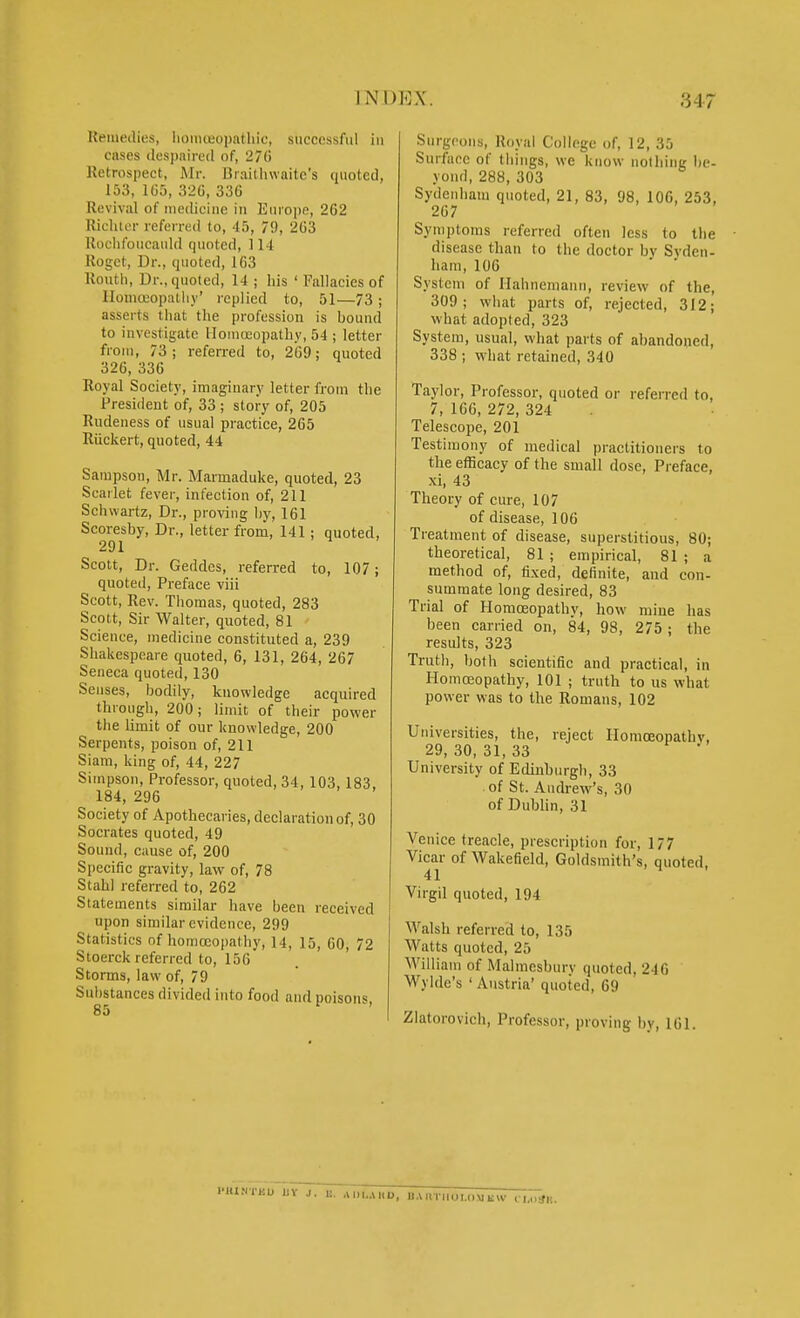 Uemeilies, Iionucopathic, successful iu cases despaired of, 270 Retrospect, Mr. Uraithwaite's quoted, 153, 105, 320, 330 Revival of medicine in Euroiie, 262 Richter referred to, 45, 79, 203 Roclifoucanld quoted, 114 Roget, Dr., quoted, 163 Routh, Dr., quoted, 14 ; his ' Fallacies of lloniceopatliy' replied to, 51—73 ; asserts that the profession is hound to investigate Homoeopathy, 54 ; letter from, 73; referred to, 209; quoted 320, 336 Royal Society, imaginary letter from the President of, 33 ; story of, 205 Rudeness of usual practice, 265 Riickert, quoted, 44 Sampson, Mr. Marmaduke, quoted, 23 Scarlet fever, infection of, 211 Schwartz, Dr., proving by, 161 Scoresby, Dr., letter from, 141; quoted, 291 Scott, Dr. Geddcs, referred to, 107; quoted. Preface viii Scott, Rev. Thomas, quoted, 283 Scott, Sir Walter, quoted, 81 Science, medicine constituted a, 239 Shakespeare quoted, 6, 131, 264, 267 Seneca quoted, 130 Senses, bodily, knowledge acquired through, 200; limit of their power the limit of our knowledge, 200 Serpents, poison of, 211 Siam, king of, 44, 227 Simpson, Professor, quoted, 34, 103,183, 184, 296 Society of Apothecaries, declaration of, 30 Socrates quoted, 49 Sound, cause of, 200 Specific gravity, law of, 78 Stahl referred to, 262 Statements similar have been received upon similar evidence, 299 Statistics of homoeopathy, 14, 15, 60, 72 Stoerck referred to, 150 Storms, law of, 79 Substances divided into food and poisons. Surgeons, Royal College of, 12, 35 Surface of things, we know nothing be- yond, 288, 303 Sydenham quoted, 21, 83, 98, 106, 253, 267 Symptoms referred often less to the disease than to the doctor bv Svden- ham,106 ' ' System of Hahnemann, review of the, 309; what parts of, rejected, 312; what adopted, 323 System, usual, what parts of abandoned, 338 ; what retained, 340 Taylor, Professor, quoted or referred to, 7, 106, 272, 324 Telescope, 201 Testimony of medical practitioners to the efficacy of the small dose, Preface, xi, 43 Theory of cure, 107 of disease, 106 Treatment of disease, superstitious, 80; theoretical, 81 ; empirical, 81 ; a method of, fixed, definite, and con- summate long desired, 83 Trial of Homoeopathy, how mine has been carried on, 84, 98, 275; the results, 323 Truth, both scientific and practical, in Homoeopathy, 101 ; truth to us what power was to the Romans, 102 Universities, the, reject Homoeopathv, 29,30,31,33 University of Edinburgh, 33 of St. Andrew's, 30 of Dublin, 31 Venice treacle, prescription for, 177 Vicar of Wakefield, Goldsmith's, quoted, Virgil quoted, 194 Walsh referred to, 135 Watts quoted, 25 AVilliam of Malmesbury quoted, 240 Wylde's ' Austria' quoted, 69 Zlatorovich, Professor, proving by, 161. I-IU.VTBU IIV J. E. Al)l,il.D, U.Utrnoi.<)UKW l-,.~tfK.