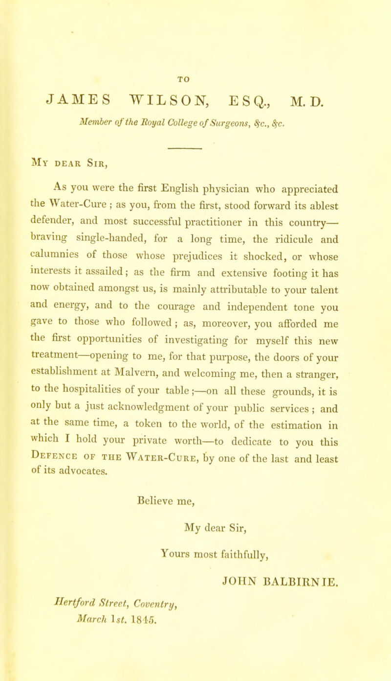 JAMES WILSON, ESQ., M. D. Member of the Royal College of Surgeons, Sic., %c. Mv DEAR Sir, As you were the first English physician who appreciated the Water-Cure ; as you, from the first, stood forward its ablest defender, and most successful practitioner in this country— braving single-handed, for a long time, the ridicule and calumnies of those whose prejudices it shocked, or whose mterests it assailed; as the fii-m and extensive footing it has now obtained amongst us, is mainly attributable to your talent and energy, and to the courage and independent tone you gave to those who followed ; as, moreover, you afibrded me the first opportunities of investigating for myself this new treatment—opening to me, for that purpose, the doors of your establishment at Malvern, and welcoming me, then a stranger, to the hospitalities of your table ;—on all these gi-ounds, it is only but a just acknowledgment of your public services ; and at the same time, a token to the world, of the estimation in which I hold your private worth—to dedicate to you this Defence of the Water-Cure, by one of the last and least of its advocates. Believe me. My dear Sir, Yours most faithfully, JOHN BALBIRNIE. Hertford Street, Coventry, March Lit. I8i!).