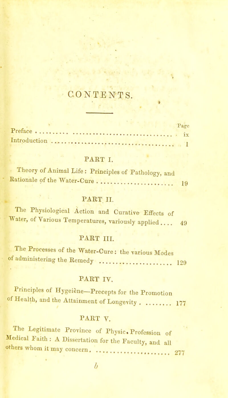 CONTENTS. ♦ Page Preface IX Introduction ^ PART I. Theory of Animal Life : Principles of Pathology, and Rationale of the Water-Cure ig PART. II. The Physiological Action and Curative Effects of Water, of Various Temperatures, variously applied .... 49 PART III. The Processes of the Water-Cure: the various Modes of administering the Remedy 129 PART IV. Principles of HygeiJne-Precepts for the Promotion of Health, and the Attainment of Longevity I77 PART V. The Legitimate Province of Physic.Profession of Medical Faith : A Dissertation for tlie Faculty, and all others whom it may concern 277