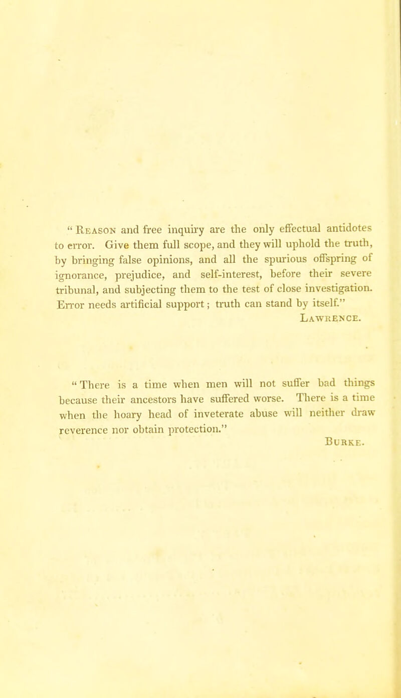 Reason and free inquii-y are the only effectual antidotes to error. Give them full scope, and they will uphold the truth, hy bringing false opinions, and all the spui-ious offspring of ignorance, prejudice, and self-interest, before their severe tribunal, and subjecting them to the test of close investigation. Error needs artificial support; truth can stand by itself. Lawrence. There is a time when men will not suffer bad things because their ancestors have suffered worse. There is a time when the hoary head of inveterate abuse will neitlier draw reverence nor obtain protection. Burke.