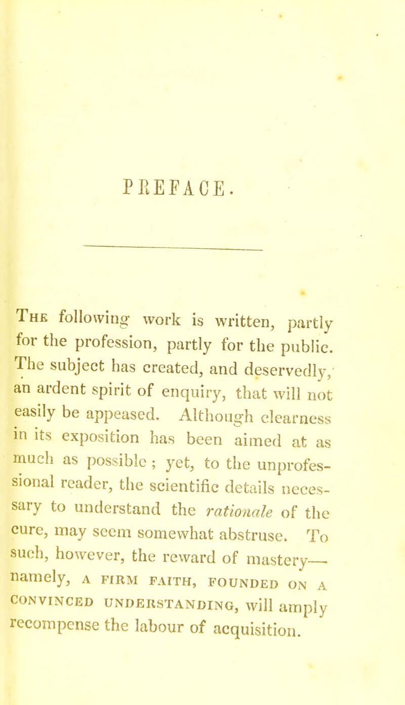 PREFACE. The following- work is written, partly for the profession, partly for the public. The subject has created, and deservedly,' an ardent spirit of enquiry, that will not easily be appeased. Although clearness in its exposition has been aimed at as much as possible ; yet, to the UDprofes- sional reader, the scientific details neces- sary to understand the rationale of the cure, may seem somewhat abstruse. To such, however, the reward of mastery-^ namely, a firm faith, founded on a CONVINCED UNDERSTANDING, will amply recompense the labour of acquisition.