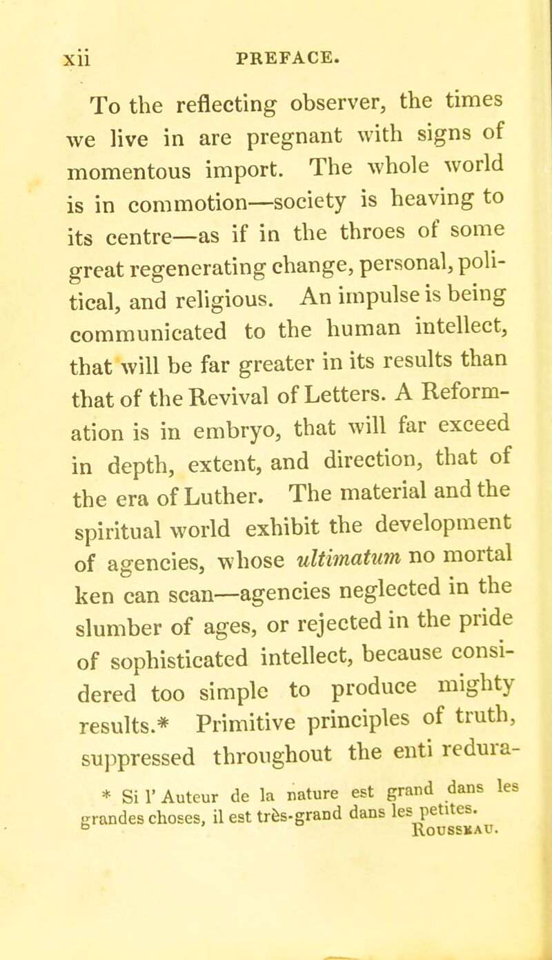 To the reflecting observer, the times we live in are pregnant with signs of momentous import. The whole world is in commotion—society is heaving to its centre—as if in the throes of some great regenerating change, personal, poli- tical, and religious. An impulse is being communicated to the human intellect, that will be far greater in its results than that of the Revival of Letters. A Reform- ation is in embryo, that will far exceed in depth, extent, and direction, that of the era of Luther. The material and the spiritual world exhibit the development of agencies, whose ultimatum no mortal ken can scan—agencies neglected in the slumber of ages, or rejected in the pride of sophisticated intellect, because consi- dered too simple to produce mighty results.* Primitive principles of truth, suppressed throughout the euti redura- * Si 1' Autcur de la nature est grand dans les Krandes choses, il est trfes-grand dans les petites. RoUSSKAU.
