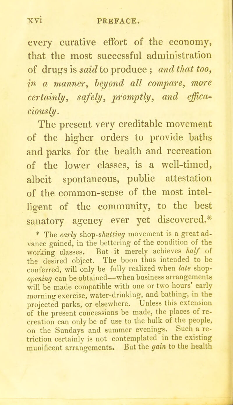 every curative effort of the economy, that the most successful administration of drugs is said to produce ; and that too, in a manner, beyond all compare, more certainly, safely, promptly, and effica- ciously. The present very creditable movement of the higher orders to provide baths and parks for the health and recreation of the lower classes, is a well-timed, albeit spontaneous, public attestation of the common-sense of the most intel- ligent of the community, to the best sanatory agency ever yet discovered.* * The early ^ho^^-shutting movement is a great ad- vance gained, in the bettering of the condition of the working classes. But it merely achieves half of the desired object. The boon thus intended to be conferred, will only be fully realized when late shop- opening can be obtained—when business arrangements will be made compatible with one or two hours' early morning exercise, water-drinking, and bathing, in the projected parks, or elsewhere. Unless this extension of the present concessions be made, the places of re- creation can only be of use to the bulk of the people, on the Sundays and summer evenings. Such a re- triction certainly is not contemplated in the existing munificent arrangements. But the gain to the health