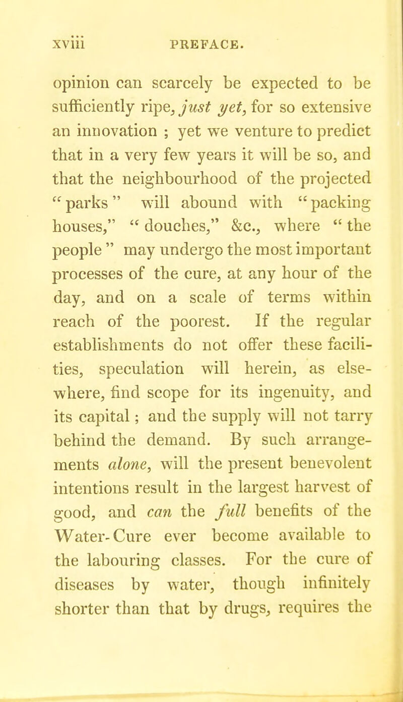 opinion can scarcely be expected to be sufficiently ripe^ just yet, for so extensive an innovation ; yet we venture to predict that in a very few years it will be so, and that the neighbourhood of the projected parks will abound with packing houses,  douches, &c., where  the people  may undergo the most important processes of the cure, at any hour of the day, and on a scale of terms within reach of the poorest. If the regular establishments do not olFer these facih- ties, speculation will herein, as else- where, find scope for its ingenuity, and its capital; and the supply will not tarry behind the demand. By such arrange- ments alone^ will the present benevolent intentions result in the largest harvest of good, and can the full benefits of the Water-Cure ever become available to the labouring classes. For the cure of diseases by water, though infinitely shorter than that by drugs, requires the