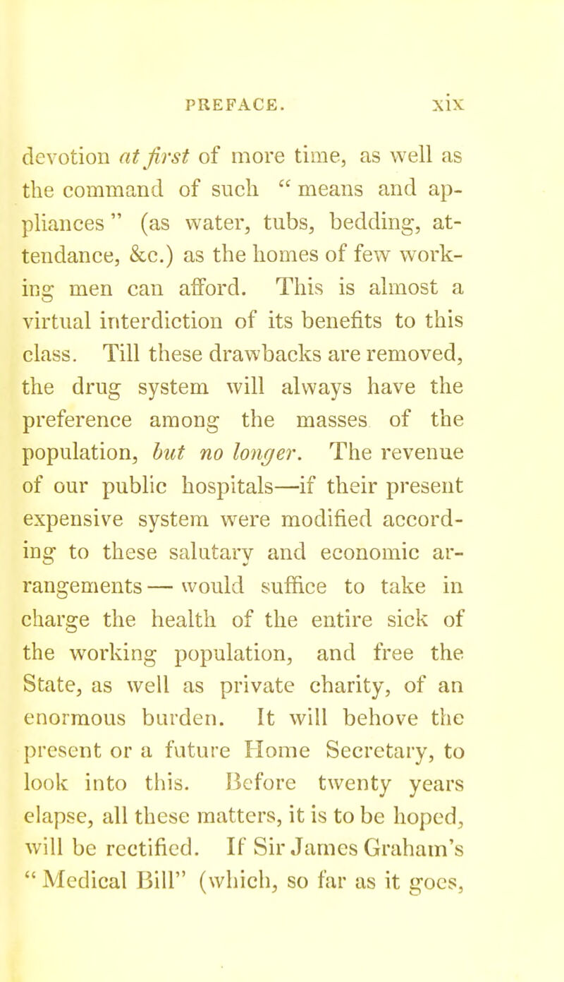 devotion at first of more time, as well as the command of sncli  means and ap- pliances  (as water, tubs, bedding, at- tendance, &c,) as the homes of few work- iRo; men can afford. This is almost a virtual interdiction of its benefits to this class. Till these drawbacks are removed, the drug system will always have the preference among the masses of the population, hut no longer. The revenue of our public hospitals—if their present expensive system were modified accord- ing to these salutary and economic ar- rangements — would suffice to take in charge the health of the entire sick of the working population, and free the State, as well as private charity, of an enormous burden. It will behove the present or a future Home Secretary, to look into this. Before twenty years elapse, all these matters, it is to be hoped, will be rectified. If Sir James Graham's  Medical Bill (which, so far as it goes,