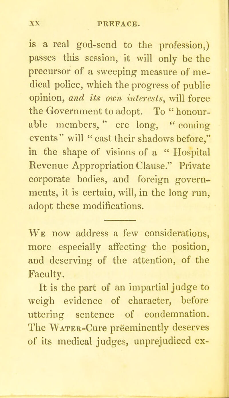 is a real god-send to the profession,) passes this session, it will only be the precursor of a sweeping measure of me- dical police, which the progress of public opinion, and its own interests, will force the Government to adopt. To  honour- able members,  ere long,  coming events  will  cast their shadows before, in the shape of visions of a  Hospital Revenue Appropriation Clause. Private corporate bodies, and foreign govern- ments, it is certain, will, in the long run, adopt these modifications. We now address a few considerations, more especially affecting the position, and deserving of the attention, of the Faculty. It is the part of an impartial judge to weigh evidence of character, before uttering sentence of condemnation. The WATER-Cure preeminently deserves of its medical judges, unprejudiced ex-