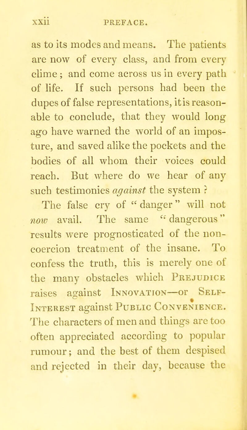 as to its modes and means. The patients are now of every class, and from eveiy clime ; and come across us in every path of life. If such persons had been the dupes of false representations, it is reason- able to conclude, that they would long ago have warned the world of an impos- ture, and saved alike the pockets and the bodies of all whom their voices could reach. But where do we hear of any such testimonies against the system ? The false cry of  danger will not noiv avail. The same dangerous results were prognosticated of the non- coercion treatment of the insane. To confess the truth, this is merely one of the many obstacles which Prejudice raises aofainst Innovation—or Self- Interest afirainst Public Convenience. The characters of men and things are too often appreciated according to popular rumour; and the best of them despised and rejected in their day, because the