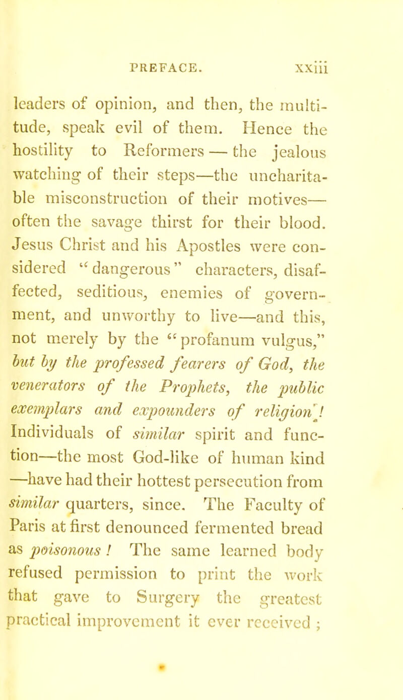 leaders of opinion, and then, the multi- tude, speak evil of them. Hence the hostility to Reformers — the jealous watching of their steps—the uncharita- ble misconstruction of their motives— often the savage thirst for their blood. Jesus Christ and his Apostles were con- sidered  dangerous  characters, disaf- fected, seditious, enemies of govern- ment, and unworthy to live—and this, not merely by the  profanum vulgus, hit hy the professed fearers of God, the venerators of the Prophets, the imhlic exemplars and expounders of religion J Individuals of similar spirit and func- tion—the most God-like of human kind —have had their hottest persecution from similar quarters, since. The Faculty of Paris at first denounced fermented bread as 2'>oisonous ! The same learned body refused permission to print the Avork that gave to Surgery the greatest practical improvement it ever received ;