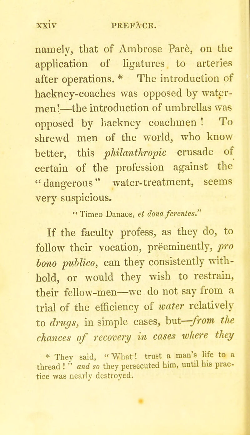 namely, that of Ambrose Pare, on the apphcation of hgatures to arteries after operations. * The introduction of hackney-coaches was opposed by water- men!—the introduction of umbrellas was opposed by hackney coachmen ! To shrewd men of the world, who know better, this philanthrojnc crusade of certain of the profession against the  dangerous water-treatment, seems very suspicious.  Timeo Danaos, et dona ferentes. If the faculty profess, as they do, to follow their vocation, preeminently, j^ro bono publico, can they consistently with- hold, or would they wish to restrain, their fellow-men—we do not say from a trial of the efficiency of ivater relatively to dni(jis, ill simple cases, hut—from the chances of recovery in cases where they * They said, What! trust a man's life to a thread ! and so they persecuted him, until his prac- tice was nearly destroyed.