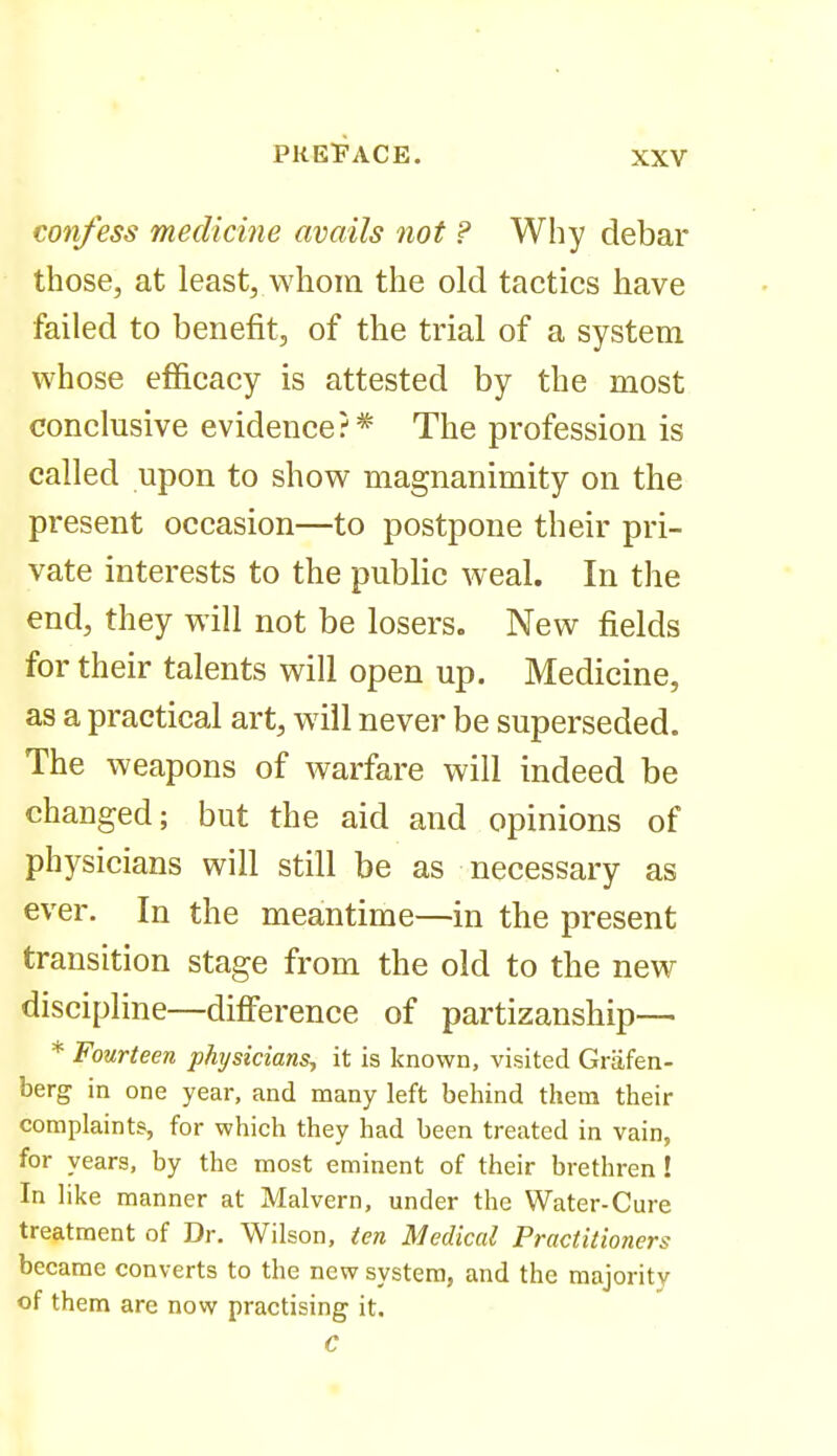 confess medicine avails not ? Why debar those, at least, whom the old tactics have failed to benefit, of the trial of a system whose efficacy is attested by the most conclusive evidence?* The profession is called upon to show magnanimity on the present occasion—to postpone their pri- vate interests to the public weal. In the end, they will not be losers. New fields for their talents will open up. Medicine, as a practical art, will never be superseded. The weapons of warfare will indeed be changed; but the aid and opinions of physicians will still be as necessary as ever. In the meantime—in the present transition stage from the old to the new discipline—difi'erence of partizanship— * Fourteen physicians, it is known, visited Griifen- berg in one year, and many left behind them their complaints, for which they had been treated in vain, for years, by the most eminent of their brethren ! In like manner at Malvern, under the Water-Cure treatment of Dr. Wilson, ten Medical Practitioners became converts to the new system, and the majority of them are now practising it. C