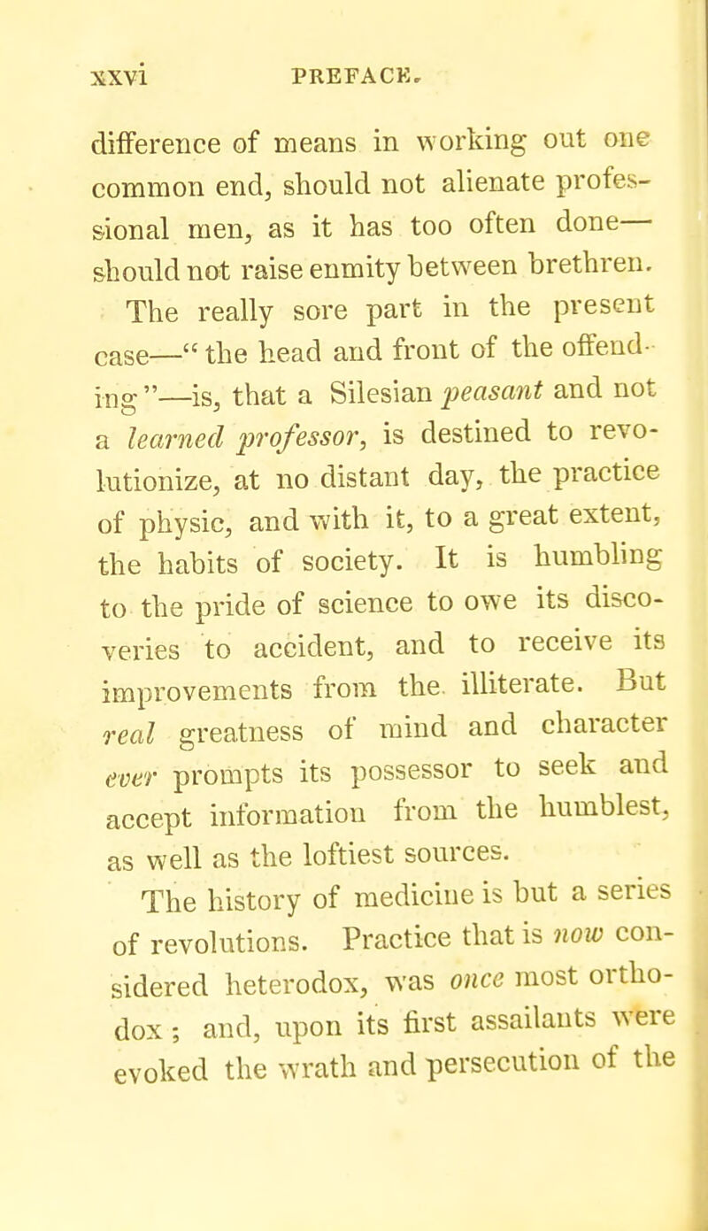difference of means in working out one common end, should not alienate profes- sional men, as it has too often done— should not raise enmity between brethren. The really sore part in the present case— the head and front of the offend- i-ng—is, that a ^Wesmu 2)easant and not a learned professor, is destined to revo- lutionize, at no distant day, the practice of physic, and with it, to a great extent, the habits of society. It is humbhng to the pride of science to owe its disco- veries to accident, and to receive its improvements from the illiterate. But real greatness of mind and character ever prompts its possessor to seek and accept information from the humblest, as well as the loftiest sources. The history of medicine is but a series of revolutions. Practice that is now con- sidered heterodox, was once most ortho- dox ; and, upon its first assailants were evoked the wrath and persecution of the