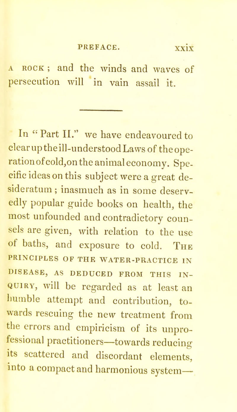 A ROCK ; and the winds and waves of persecution will in vain assail it. In Part II. we have endeavoured to clear up the ill-understood Laws of the ope- ration of coldjon the animal economy. Spe- cific ideas on this subject were a great de- sideratum ; inasmuch as in some deserv- edly popular guide books on health, the most unfounded and contradictory coun- sels are given, with relation to the use of baths, and exposure to cold. The PRINCIPLES OF THE WATER-PRACTICE IN DISEASE, AS DEDUCED FROM THIS IN- QUIRY, will be regarded as at least an liumble attempt and contribution, to- wards rescuing the new treatment from the errors and empiricism of its unpro- fessional practitioners—towards reducing Its scattered and discordant elements, into a compact and harmonious system—