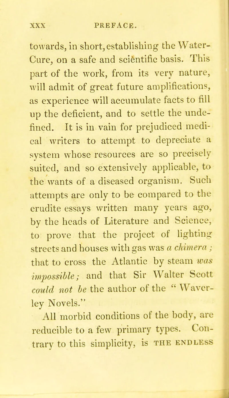 towards, in short, establishing the Water- Cure, on a safe and scientific basis. This part of the work, from its very nature, M'ill admit of great future amplifications, as experience will accumulate facts to fill up the deficient, and to settle the unde- fined. It is in vain for prejudiced medi- cal writers to attempt to depreciate a system whose resources are so precisely suited, and so extensively applicable, to the wants of a diseased organism. Such attempts are only to be compared to the erudite essays written many years ago, by the heads of Literature and Science, to prove that the project of lighting streets and houses with gas was a chimera ; that to cross the Atlantic by steam was impossible; and that Sir Walter Scott could not be the author of the  Waver- ley Novels. All morbid conditions of the body, are reducible to a few primary types. Con- trary to this simplicity, is the endless