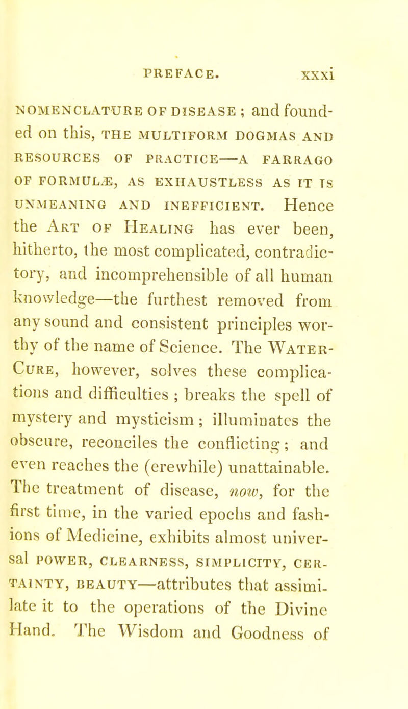 NOMENCLATURE OF DISEASE ; aiid found- ed on this, THE MULTIFORM DOGMAS AND RESOURCES OF PRACTICE A FARRAGO OF FORMULAE, AS EXHAUSTLESS AS IT IS UNMEANING AND INEFFICIENT. HenCC the Art of Healing has ever been, hitherto, the most complicated, contradic- tory, and incomprehensible of all human knowledge—the furthest removed from any sound and consistent principles wor- thy of the name of Science. The Water- CuRE, however, solves these complica- tions and difficulties ; breaks the spell of mystery and mysticism; illuminates the obscure, reconciles the conflicting; and even reaches the (erewhile) unattainable. The treatment of disease, qioiv, for the first ti me, in the varied epochs and fash- ions of Medicine, exhibits almost univer- sal power, CLEARNESS, SIMPLICITY, CER- TAINTY, BEAUTY—attributes that assimi- late it to the operations of the Divine Hand. The Wisdom and Goodness of