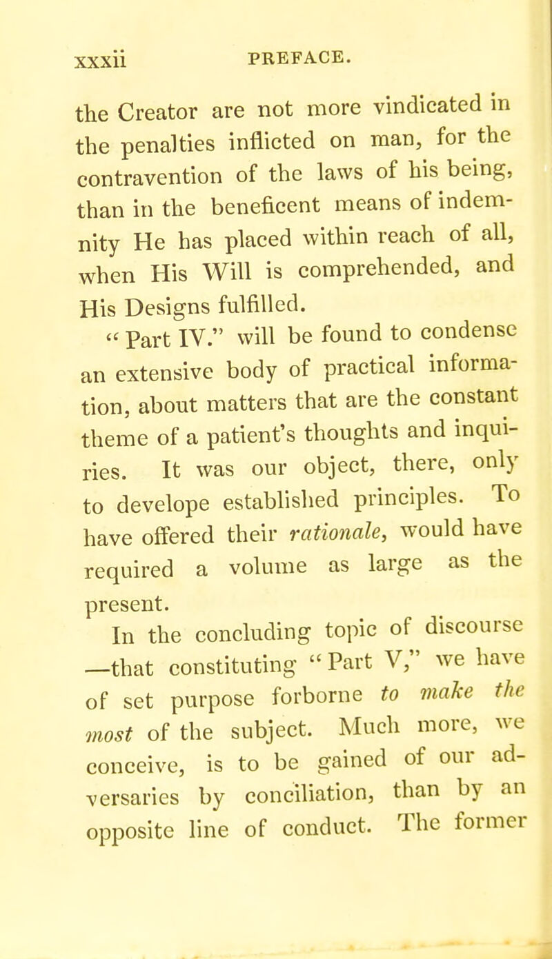the Creator are not more vindicated in the penalties inflicted on man, for the contravention of the laws of his being, than in the beneficent means of indem- nity He has placed within reach of all, when His Will is comprehended, and His Designs fulfilled.  Part IV. will be found to condense an extensive body of practical informa- tion, about matters that are the constant theme of a patient's thoughts and inqui- ries. It was our object, there, only to develope established principles. To have offered their rationale, would have required a volume as large as the present. In the concluding topic of discourse —that constituting  Part V, we have of set purpose forborne to make the most of the subject. Much more, we conceive, is to be gained of our ad- versaries by conciliation, than by an opposite line of conduct. The former