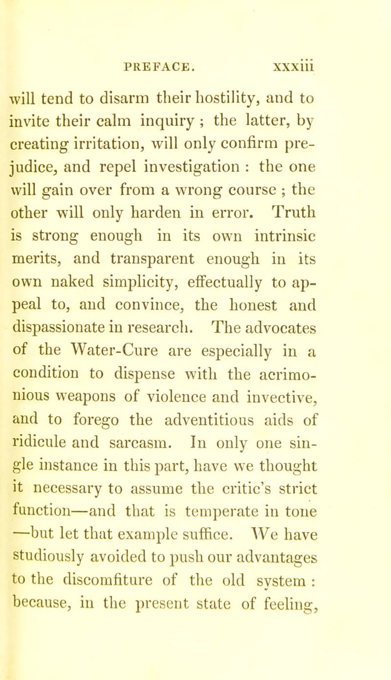 will tend to disarm their hostility, and to invite their cahn inquiry ; the latter, by creating irritation, will only confirm pre- judice, and repel investigation : the one will gain over from a wrong course ; the other will only harden in error. Truth is strong enough in its own intrinsic merits, and transparent enough in its own naked simplicity, effectually to ap- peal to, and convince, the honest and dispassionate in research. The advocates of the Water-Cure are especially in a condition to dispense with the acrimo- nious weapons of violence and invective, and to forego the adventitious aids of ridicule and sarcasm. In only one sin- gle instance in this part, have we thought it necessary to assume the critic's strict function—and that is temperate in tone —but let that example suffice. We have studiously avoided to push our advantages to the discomfiture of the old system : because, in the present state of feeling.