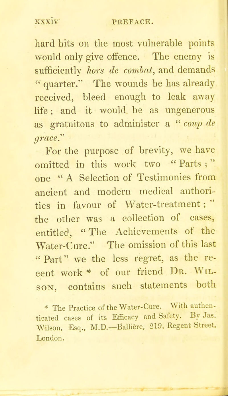 hard hits on the most vulnerable pohits would only give offence. The enemy is sufficiently hors de combat, and demands  quarter. The wounds he has already received, bleed enough to leak away life; and it would be as ungenerous as gratuitous to administer a  coup de grace. For the purpose of brevity, we have omitted in this work two Parts; one  A Selection of Testimonies from ancient and modern medical authori- ties in favour of Water-treatment;  the other was a collection of cases, entitled, The Achievements of the Water-Cure. The omission of this last Part we the less regret, as the re- cent work * of our friend Dr. Wil- son, contains such statements both * The Practice of the Water-Cure. With authen- ticated cases of its Efficacy and Safety. By .las. Wilson. Esq., M.D.—Ballifere, 219, Regent Street. London.