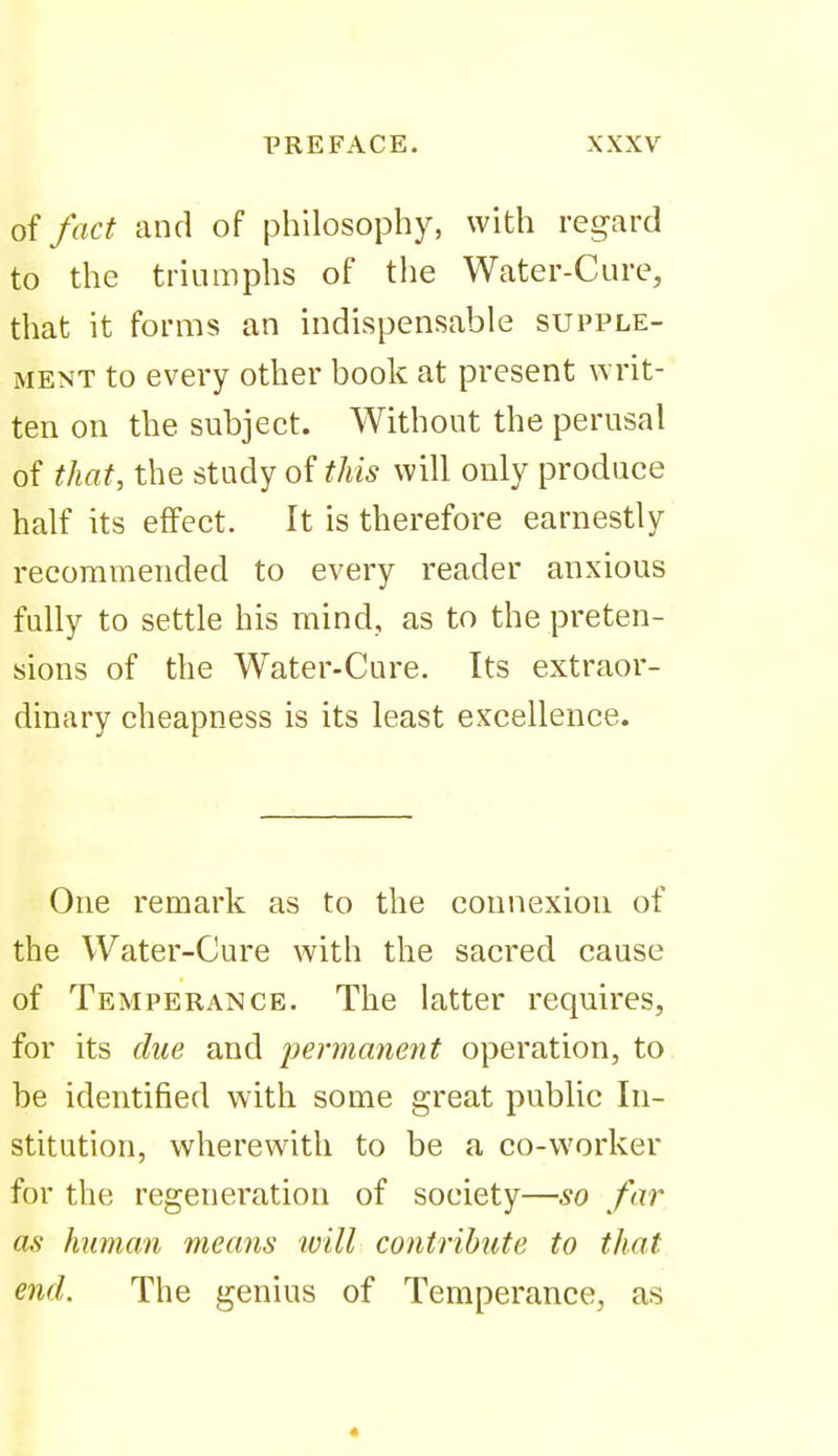 oi fact and of philosophy, with regard to the triumphs of the Water-Cure, that it forms an indispensable supple- ment to every other book at present writ- ten on the subject. Without the perusal of that, the study of this will only produce half its effect. It is therefore earnestly recommended to every reader anxious fully to settle his mind, as to the preten- sions of the Water-Cure. Its extraor- dinary cheapness is its least excellence. One remark as to the connexion of the Water-Cure with the sacred cause of Temperance. The latter requires, for its due and permanent operation, to be identified with some great public In- stitution, wherewith to be a co-worker for the regeneration of society—so far as human means will contribute to that end. The genius of Temperance, as