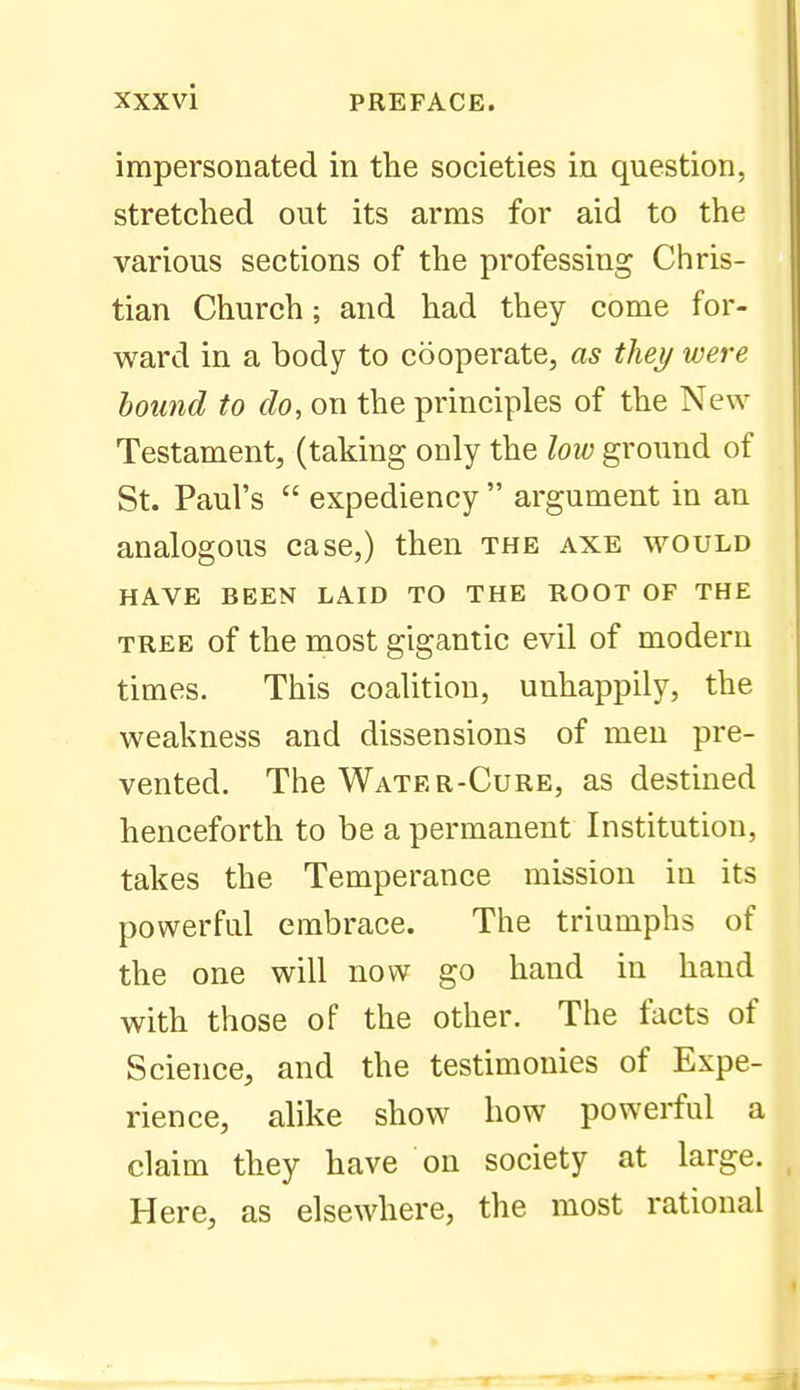 impersonated in the societies in question, stretched out its arms for aid to the various sections of the professing Chris- tian Church; and had they come for- ward in a body to cooperate, as they were hound to do, on the principles of the New Testament, (taking only the low ground of St. Paul's  expediency  argument in an analogous case,) then the axe would HAVE BEEN LAID TO THE ROOT OF THE TREE of the most gigantic evil of modern times. This coalition, unhappily, the weakness and dissensions of men pre- vented. The Water-Cure, as destined henceforth to be a permanent Institution, takes the Temperance mission in its powerful embrace. The triumphs of the one will now go hand in hand with those of the other. The facts of Science, and the testimonies of Expe- rience, alike show how powerful a claim they have on society at large. Here, as elsewhere, the most rational
