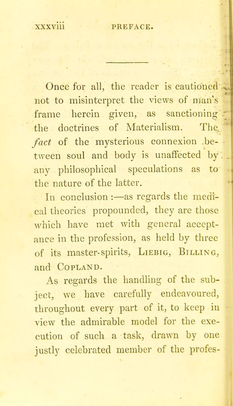 Once for all, the reader is cautioned not to misinterpret the views of man's frame herein given, as sanctionino^' the doctrines of Materialism. The, fact of the mysterious connexion .be- tween soul and body is unaffected by any philosophical speculations as to the nature of the latter. In conclusion :—as regards the medi- cal theories propounded, they are those which have met with general accept- ance in the profession, as held by three of its master-spirits, Liebig, Billing, and Copland. As regards the handling of the sub- ject, we have carefully endeavoured, throughout every part of it, to keep iu view the admirable model for the exe- cution of such a task, draAvn by one justly celebrated member of the profes-
