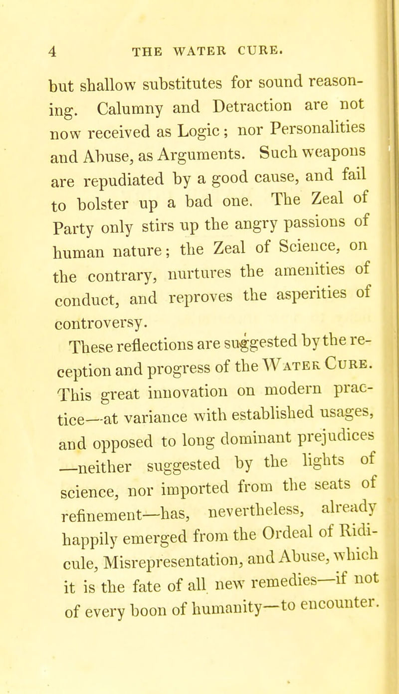 but shallow substitutes for sound reason- ing. Calumny and Detraction are not now received as Logic; nor Personalities and Abuse, as Arguments. Such weapons are repudiated by a good cause, and fail to bolster up a bad one. The Zeal of Party only stirs up the angry passions of human nature; the Zeal of Science, on the contrary, nurtures the amenities of conduct, and reproves the asperities of controversy. These reflections are suggested by the re- ception and progress of the Water Cure. This great innovation on modern prae- tice--at variance with established usages, and opposed to long dominant prejudices —neither suggested by the lights of science, nor imported from the seats of refinement—has, nevertheless, already happily emerged from the Ordeal of Ridi- cule, Misrepresentation, and Abuse, which it is the fate of all new remedies—if not of every boon of humanity-to encounter.