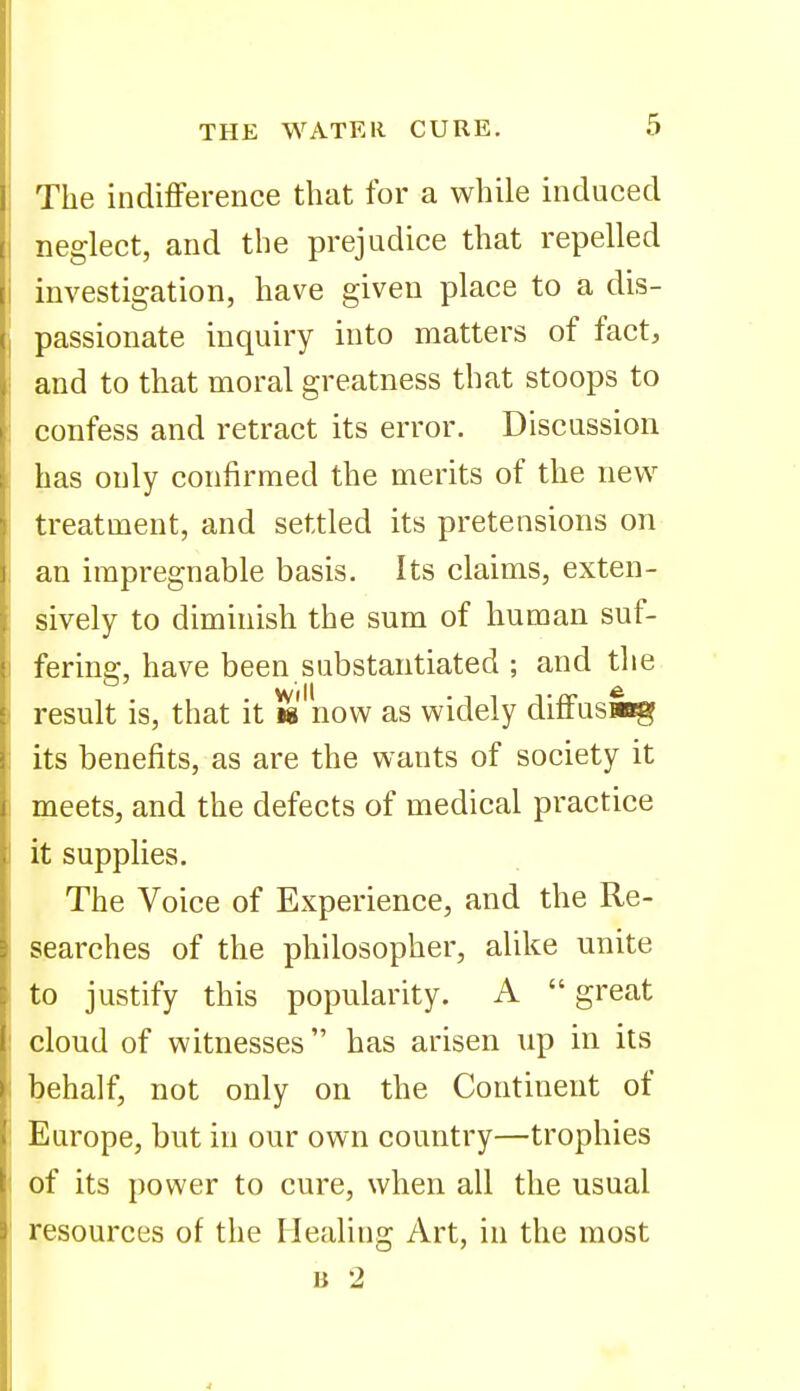 The indiflFerence that for a while induced neglect, and the prejudice that repelled investigation, have given place to a dis- passionate inquiry into matters of fact, and to that moral greatness that stoops to confess and retract its error. Discussion has only confirmed the merits of the new treatment, and settled its pretensions on an impregnable basis. Its claims, exten- sively to diminish the sum of human suf- fering, have been substantiated ; and the result is, that it h now as widely diffuswg its benefits, as are the wants of society it meets, and the defects of medical practice it supplies. The Voice of Experience, and the Re- searches of the philosopher, alike unite to justify this popularity. A great cloud of witnesses has arisen up in its behalf, not only on the Continent of Europe, but in our own country—trophies of its power to cure, when all the usual resources of the Healing Art, in the most B 2