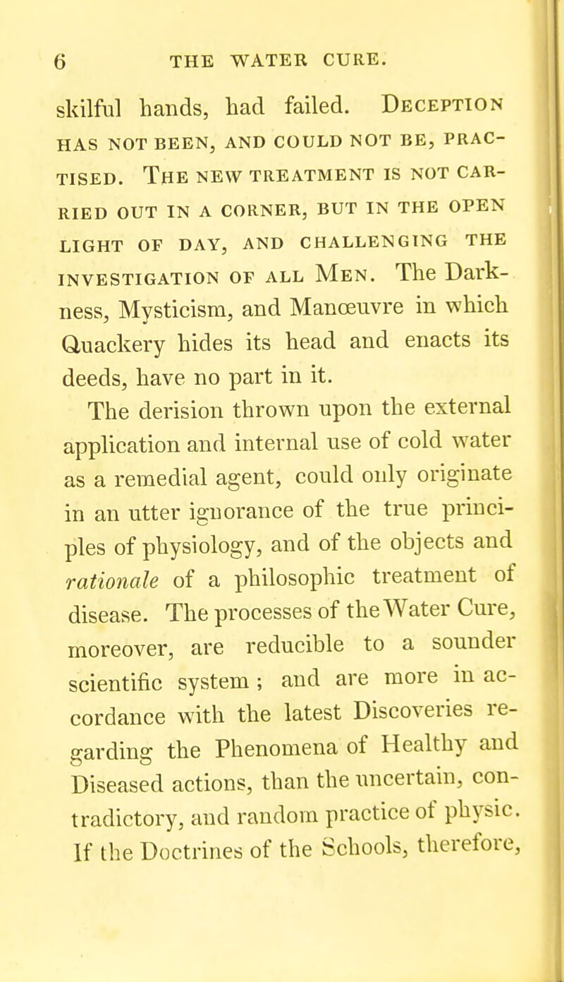 skilful hands, had failed. Deception HAS NOT BEEN, AND COULD NOT BE, PRAC- TISED. The NEW TREATMENT IS NOT CAR- RIED OUT IN A CORNER, BUT IN THE OPEN LIGHT OF DAY, AND CHALLENGING THE INVESTIGATION OF ALL Men. The Dai'k- ness, Mysticism, and Manoeuvre in which Quackery hides its head and enacts its deeds, have no part in it. The derision thrown upon the external application and internal use of cold water as a remedial agent, could only originate in an utter ignorance of the true princi- ples of physiology, and of the objects and rationale of a philosophic treatment of disease. The processes of the Water Cure, moreover, are reducible to a sounder scientific system; and are more in ac- cordance with the latest Discoveries re- garding the Phenomena of Healthy and Diseased actions, than the uncertain, con- tradictory, and random practice of physic. If the Doctrines of the Schools, therefore,